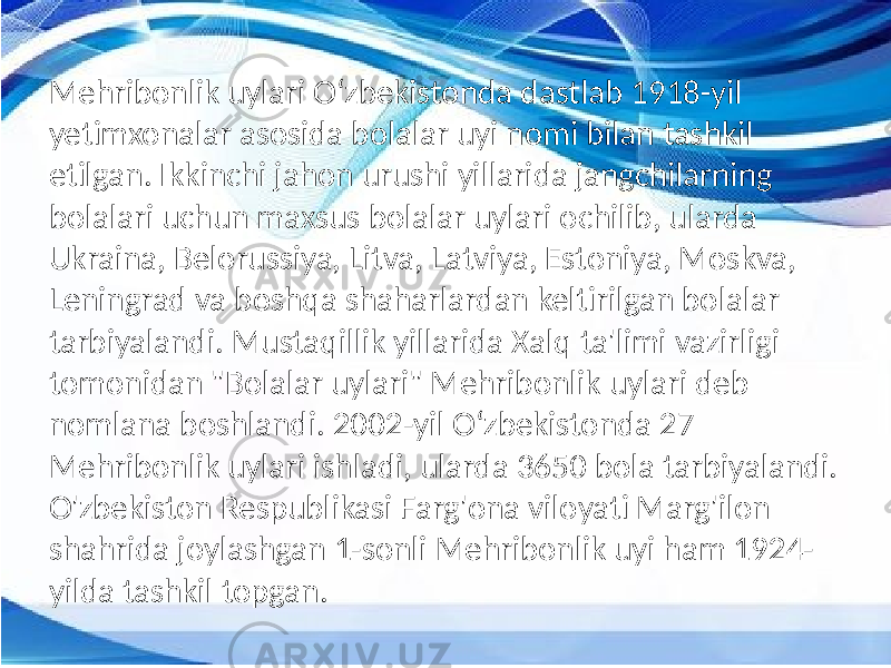 Mehribonlik uylari Oʻzbekistonda dastlab 1918-yil yetimxonalar asosida bolalar uyi nomi bilan tashkil etilgan. Ikkinchi jahon urushi yillarida jangchilarning bolalari uchun maxsus bolalar uylari ochilib, ularda Ukraina, Belorussiya, Litva, Latviya, Estoniya, Moskva, Leningrad va boshqa shaharlardan keltirilgan bolalar tarbiyalandi. Mustaqillik yillarida Xalq ta&#39;limi vazirligi tomonidan &#34;Bolalar uylari&#34; Mehribonlik uylari deb nomlana boshlandi. 2002-yil Oʻzbekistonda 27 Mehribonlik uylari ishladi, ularda 3650 bola tarbiyalandi. O&#39;zbekiston Respublikasi Farg&#39;ona viloyati Marg&#39;ilon shahrida joylashgan 1-sonli Mehribonlik uyi ham 1924- yilda tashkil topgan. 