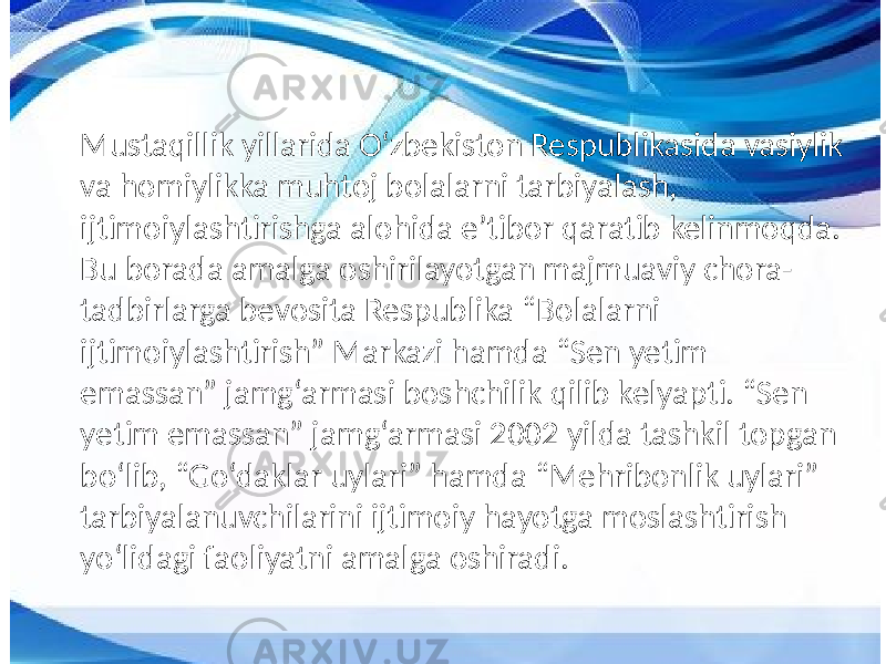 Mustaqillik yillarida O‘zbekiston Respublikasida vasiylik va homiylikka muhtoj bolalarni tarbiyalash, ijtimoiylashtirishga alohida e’tibor qaratib kelinmoqda. Bu borada amalga oshirilayotgan majmuaviy chora- tadbirlarga bevosita Respublika “Bolalarni ijtimoiylashtirish” Markazi hamda “Sen yetim emassan” jamg‘armasi boshchilik qilib kelyapti. “Sen yetim emassan” jamg‘armasi 2002 yilda tashkil topgan bo‘lib, “Go‘daklar uylari” hamda “Mehribonlik uylari” tarbiyalanuvchilarini ijtimoiy hayotga moslashtirish yo‘lidagi faoliyatni amalga oshiradi. 