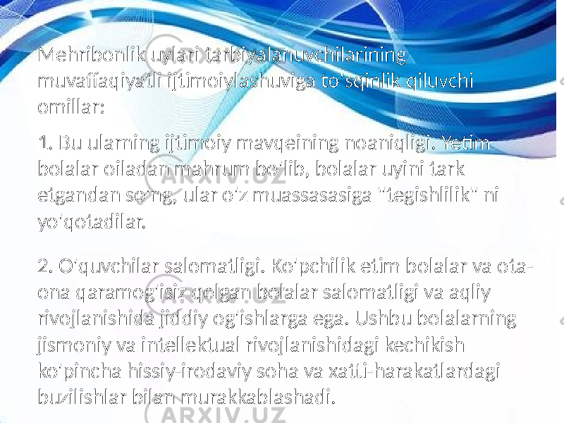 Mehribonlik uylari tarbiyalanuvchilarining muvaffaqiyatli ijtimoiylashuviga to&#39;sqinlik qiluvchi omillar: 1. Bu ularning ijtimoiy mavqeining noaniqligi. Yetim bolalar oiladan mahrum bo&#39;lib, bolalar uyini tark etgandan so&#39;ng, ular o&#39;z muassasasiga &#34;tegishlilik&#34; ni yo&#39;qotadilar. 2. O&#39;quvchilar salomatligi. Ko&#39;pchilik etim bolalar va ota- ona qaramog&#39;isiz qolgan bolalar salomatligi va aqliy rivojlanishida jiddiy og&#39;ishlarga ega. Ushbu bolalarning jismoniy va intellektual rivojlanishidagi kechikish ko&#39;pincha hissiy-irodaviy soha va xatti-harakatlardagi buzilishlar bilan murakkablashadi. 