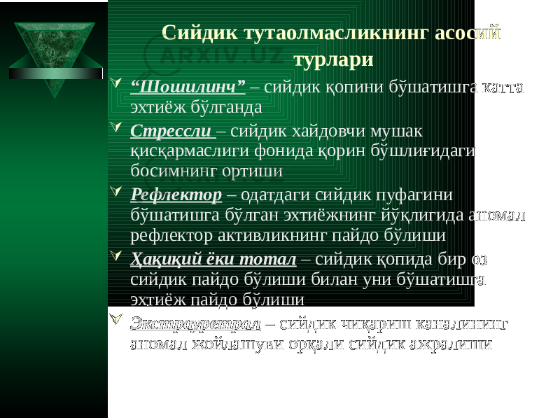 Сийдик тутаолмасликнинг асосий турлари  “ Шошилинч” – сийдик қопини бўшатишга катта эхтиёж бўлганда  Стрессли – сийдик хайдовчи мушак қисқармаслиги фонида қорин бўшлиғидаги босимнинг ортиши  Рефлектор – одатдаги сийдик пуфагини бўшатишга бўлган эхтиёжнинг йўқлигида аномал рефлектор активликнинг пайдо бўлиши  Ҳақиқий ёки тотал – сийдик қопида бир оз сийдик пайдо бўлиши билан уни бўшатишга эхтиёж пайдо бўлиши  Экстрауретрал – сийдик чиқариш каналининг аномал жойлашуви орқали сийдик ажралиши 