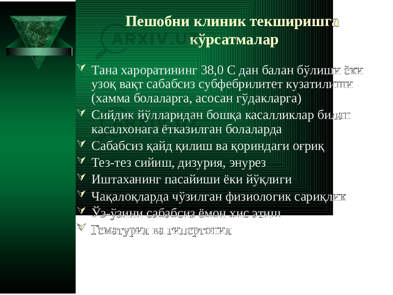 Пешобни клиник текширишга кўрсатмалар  Тана хароратининг 38,0 C дан балан бўлиши ёки узоқ вақт сабабсиз субфебрилитет кузатилиши (хамма болаларга, асосан гўдакларга)  Сийдик йўлларидан бошқа касалликлар билан касалхонага ётказилган болаларда  Сабабсиз қайд қилиш ва қориндаги оғриқ  Тез-тез сийиш, дизурия, энурез  Иштаханинг пасайиши ёки йўқлиги  Чақалоқларда чўзилган физиологик сариқлик  Ўз-ўзини сабабсиз ёмон хис этиш  Гематурия ва гипертония 