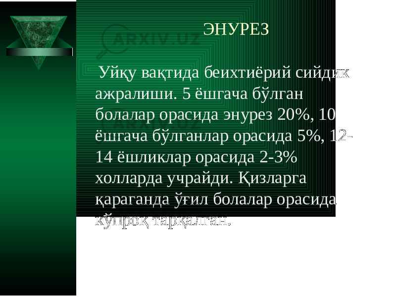 ЭНУРЕЗ Уйқу вақтида беихтиёрий сийдик ажралиши. 5 ёшгача бўлган болалар орасида энурез 20%, 10 ёшгача бўлганлар орасида 5%, 12- 14 ёшликлар орасида 2-3% холларда учрайди. Қизларга қараганда ўғил болалар орасида кўпроқ тарқалган. 