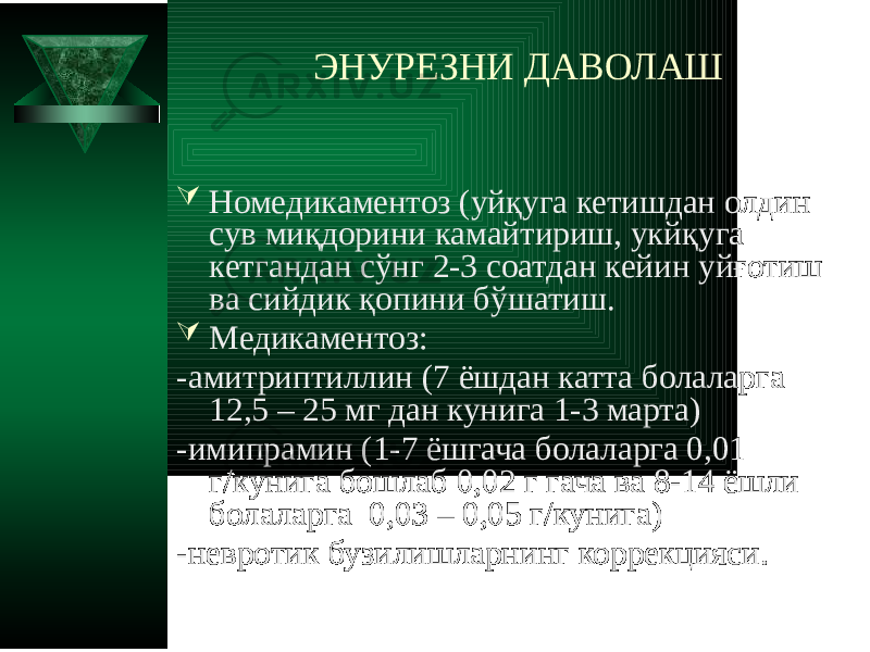 ЭНУРЕЗНИ ДАВОЛАШ  Номедикаментоз (уйқуга кетишдан олдин сув миқдорини камайтириш, укйқуга кетгандан сўнг 2-3 соатдан кейин уйғотиш ва сийдик қопини бўшатиш.  Медикаментоз: -амитриптиллин (7 ёшдан катта болаларга 12,5 – 25 мг дан кунига 1-3 марта) -имипрамин (1-7 ёшгача болаларга 0,01 г/кунига бошлаб 0,02 г гача ва 8-14 ёшли болаларга 0,03 – 0,05 г/кунига) -невротик бузилишларнинг коррекцияси. 