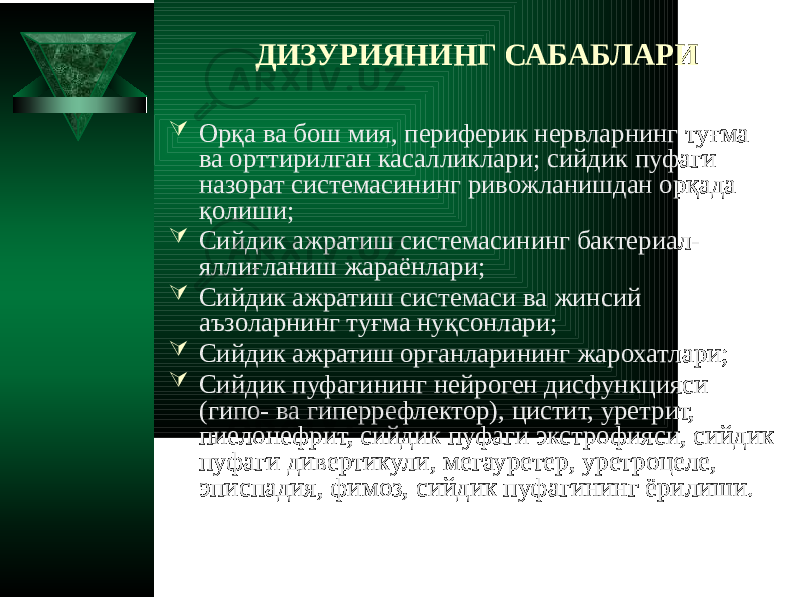 ДИЗУРИЯНИНГ САБАБЛАРИ  Орқа ва бош мия, периферик нервларнинг туғма ва орттирилган касалликлари; сийдик пуфаги назорат системасининг ривожланишдан орқада қолиши;  Сийдик ажратиш системасининг бактериал- яллиғланиш жараёнлари;  Сийдик ажратиш системаси ва жинсий аъзоларнинг туғма нуқсонлари;  Сийдик ажратиш органларининг жарохатлари;  Сийдик пуфагининг нейроген дисфункцияси (гипо- ва гиперрефлектор), цистит, уретрит, пиелонефрит, сийдик пуфаги экстрофияси, сийдик пуфаги дивертикули, мегауретер, уретроцеле, эписпадия, фимоз, сийдик пуфагининг ёрилиши. 