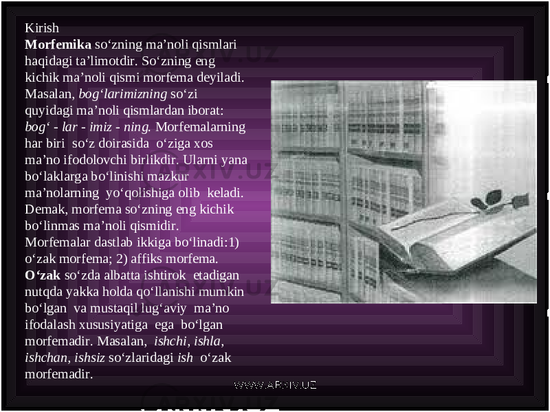 Kirish Morfemika so‘zning ma’noli qismlari haqidagi ta’limotdir. So ‘ zning eng kichik ma ’ noli qismi morfema deyiladi . Masalan , bog ‘ larimizning so ‘ zi quyidagi ma ’ noli qismlardan iborat : bog ‘ - lar - imiz - ning . Morfemalarning har biri so ‘ z doirasida o ‘ ziga xos ma ’ no ifodolovchi birlikdir . Ularni yana bo ‘ laklarga bo ‘ linishi mazkur ma ’ nolarning yo ‘ qolishiga olib keladi . Demak , morfema so ‘ zning eng kichik bo ‘ linmas ma ’ noli qismidir . Morfemalar dastlab ikkiga bo‘linadi:1) o‘zak morfema; 2) affiks morfema. O‘zak so‘zda albatta ishtirok etadigan nutqda yakka holda qo‘llanishi mumkin bo‘lgan va mustaqil lug‘aviy ma’no ifodalash xususiyatiga ega bo‘lgan morfemadir. Masalan, ishchi, ishla, ishchan, ishsiz so‘zlaridagi ish o‘zak morfemadir. WWW.ARXIV.UZ 