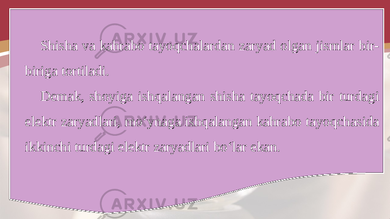 Shisha va kahrabo tayoqchalardan zaryad olgan jismlar bir- biriga tortiladi. Demak, shoyiga ishqalangan shisha tayoqchada bir turdagi elektr zaryadlari, mo‘ynaga ishqalangan kahrabo tayoqchasida ikkinchi turdagi elektr zaryadlari bo‘lar ekan. 