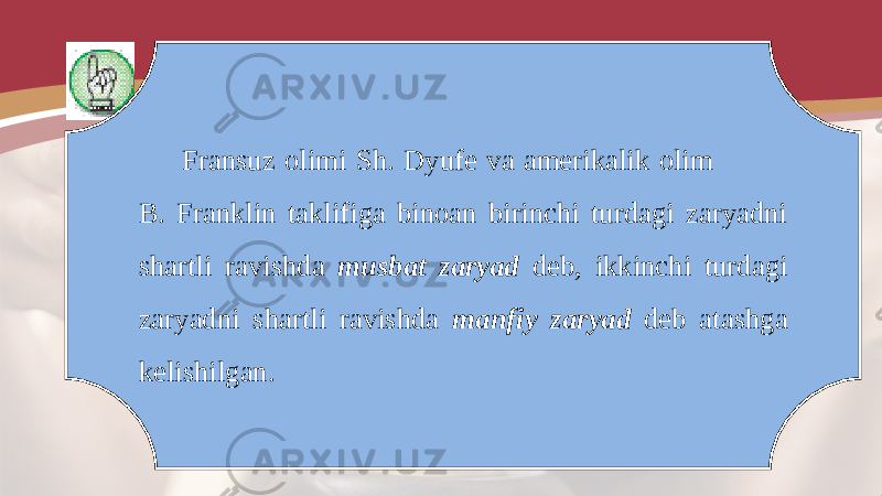 Fransuz olimi Sh. Dyufe va amerikalik olim B. Franklin taklifiga binoan birinchi turdagi zaryadni shartli ravishda musbat zaryad deb, ikkinchi turdagi zaryadni shartli ravishda manfiy zaryad deb atashga kelishilgan. 