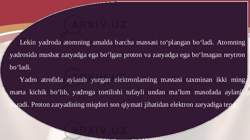 Lekin yadroda atomning amalda barcha massasi to‘plangan bo‘ladi. Atomning yadrosida musbat zaryadga ega bo‘lgan proton va zaryadga ega bo‘lmagan neytron bo‘ladi. Yadro atrofida aylanib yurgan elektronlarning massasi taxminan ikki ming marta kichik bo‘lib, yadroga tortilishi tufayli undan ma’lum masofada aylanib yuradi. Proton zaryadining miqdori son qiymati jihatidan elektron zaryadiga teng. 