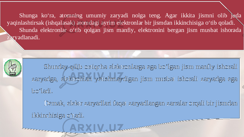 Shunga ko‘ra, atomning umumiy zaryadi nolga teng. Agar ikkita jismni olib juda yaqinlashtirsak (ishqalasak) atomdagi ayrim elektronlar bir jismdan ikkinchisiga o‘tib qoladi. Shunda elektronlar o‘tib qolgan jism manfiy, elektronini bergan jism musbat ishorada zaryadlanadi. Shunday qilib ortiqcha elektronlarga ega bo‘lgan jism manfiy ishorali zaryadga, elektronlari yetishmaydigan jism musbat ishorali zaryadga ega bo‘ladi. Demak, elektr zaryadlari faqat zaryadlangan zarralar orqali bir jismdan ikkinchisiga o‘tadi. 