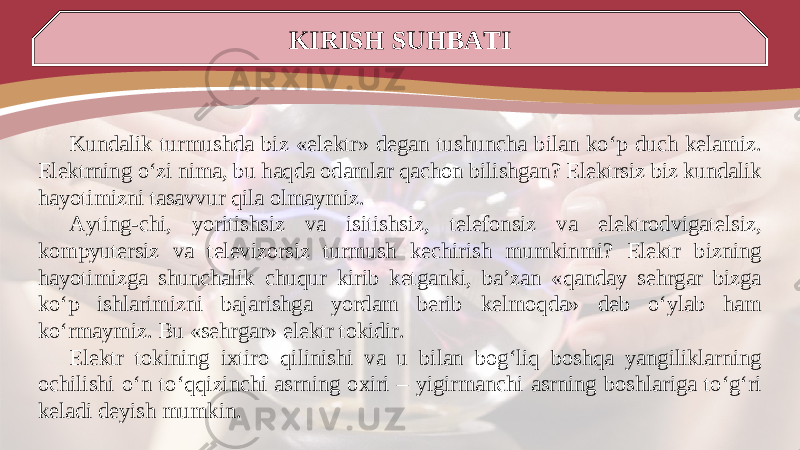 KIRISH SUHBATI Kundalik turmushda biz «elektr» degan tushuncha bilan ko‘p duch kelamiz. Elektrning o‘zi nima, bu haqda odamlar qachon bilishgan? Elektrsiz biz kundalik hayotimizni tasavvur qila olmaymiz. Ayting-chi, yoritishsiz va isitishsiz, telefonsiz va elektrodvigatelsiz, kompyutersiz va televizorsiz turmush kechirish mumkinmi? Elektr bizning hayotimizga shunchalik chuqur kirib ketganki, ba’zan «qanday sehrgar bizga ko‘p ishlarimizni bajarishga yordam berib kelmoqda» deb o‘ylab ham ko‘rmaymiz. Bu «sehrgar» elektr tokidir. Elektr tokining ixtiro qilinishi va u bilan bog‘liq boshqa yangiliklarning ochilishi o‘n to‘qqizinchi asrning oxiri – yigirmanchi asrning boshlariga to‘g‘ri keladi deyish mumkin. 