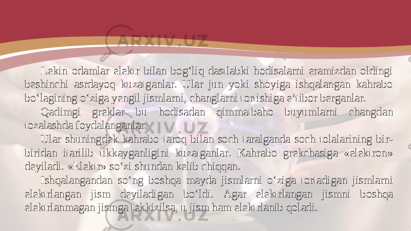 Lekin odamlar elektr bilan bog‘liq dastlabki hodisalarni eramizdan oldingi beshinchi asrdayoq kuzatganlar. Ular jun yoki shoyiga ishqalangan kahrabo bo‘lagining o‘ziga yengil jismlarni, changlarni tortishiga e’tibor berganlar. Qadimgi greklar bu hodisadan qimmatbaho buyumlarni changdan tozalashda foydalanganlar. Ular shuningdek kahrabo taroq bilan soch taralganda soch tolalarining bir- biridan itarilib tikkayganligini kuzatganlar. Kahrabo grekchasiga «elektron» deyiladi. «Elektr» so‘zi shundan kelib chiqqan. Ishqalangandan so‘ng boshqa mayda jismlarni o‘ziga tortadigan jismlarni elektrlangan jism deyiladigan bo‘ldi. Agar elektrlangan jismni boshqa elektrlanmagan jismga tekkizilsa, u jism ham elektrlanib qoladi. 