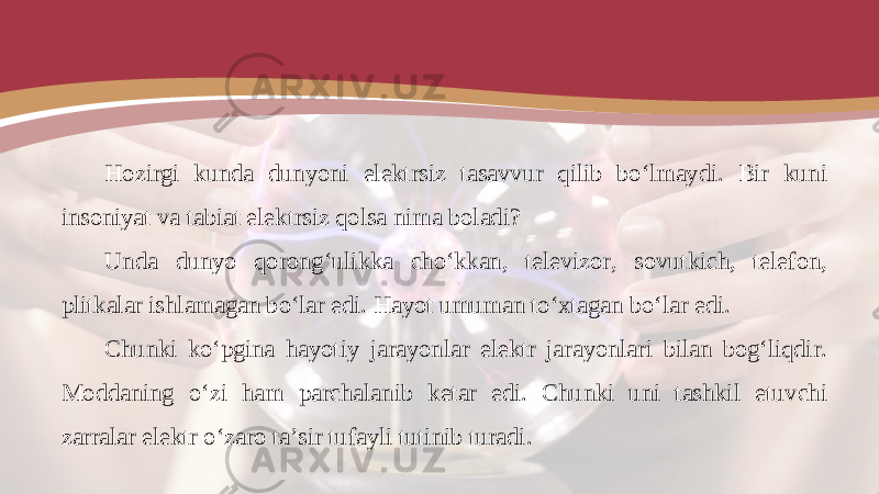 Hozirgi kunda dunyoni elektrsiz tasavvur qilib bo‘lmaydi. Bir kuni insoniyat va tabiat elektrsiz qolsa nima boladi? Unda dunyo qorong‘ulikka cho‘kkan, televizor, sovutkich, telefon, plitkalar ishlamagan bo‘lar edi. Hayot umuman to‘xtagan bo‘lar edi. Chunki ko‘pgina hayotiy jarayonlar elektr jarayonlari bilan bog‘liqdir. Moddaning o‘zi ham parchalanib ketar edi. Chunki uni tashkil etuvchi zarralar elektr o‘zaro ta’sir tufayli tutinib turadi. 