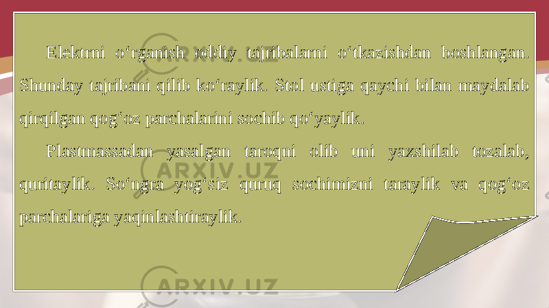 Elektrni o‘rganish oddiy tajribalarni o‘tkazishdan boshlangan. Shunday tajribani qilib ko‘raylik. Stol ustiga qaychi bilan maydalab qirqilgan qog‘oz parchalarini sochib qo‘yaylik. Plastmassadan yasalgan taroqni olib uni yaxshilab tozalab, quritaylik. So‘ngra yog‘siz quruq sochimizni taraylik va qog‘oz parchalariga yaqinlashtiraylik. 