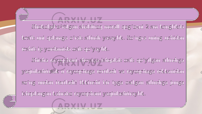 Shokolad o‘ralgan shaldiroq metall qog‘ozni 2 sm kenglikda kesib uni qalamga o‘rab silindr yasaylik. So‘ngra uning uchidan teshib ip yordamida osib qo‘yaylik. Shisha tayoqchani shoyiga ishqalab osib qo‘yilgan silindrga yaqinlashtirsak u tayoqchaga tortiladi va tayoqchaga tekkanidan so‘ng undan itariladi! Ikkinchi bir ipga osilgan silindrga junga ishqalangan kahrabo tayoqchani yaqinlashtiraylik. 