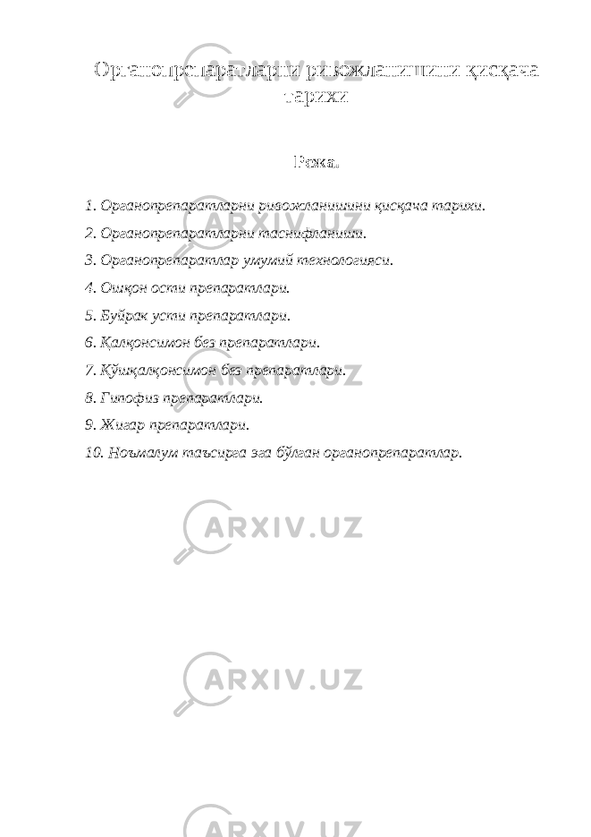 Органопрепаратларни ривожланишини қисқача тарихи Режа. 1. Органопрепаратларни ривожланишини қисқача тарихи. 2. Органопрепаратларни таснифланиши. 3. Органопрепаратлар умумий технологияси. 4. Ошқон ости препаратлари. 5. Б уйрак усти препаратлари. 6. Қалқонсимон без препаратлари. 7. Қўшқалқонсимон без препаратлари. 8. Гипофиз препаратлари. 9. Жигар препаратлари. 10. Ноъмалум таъсирга эга бўлган органопрепаратлар. 