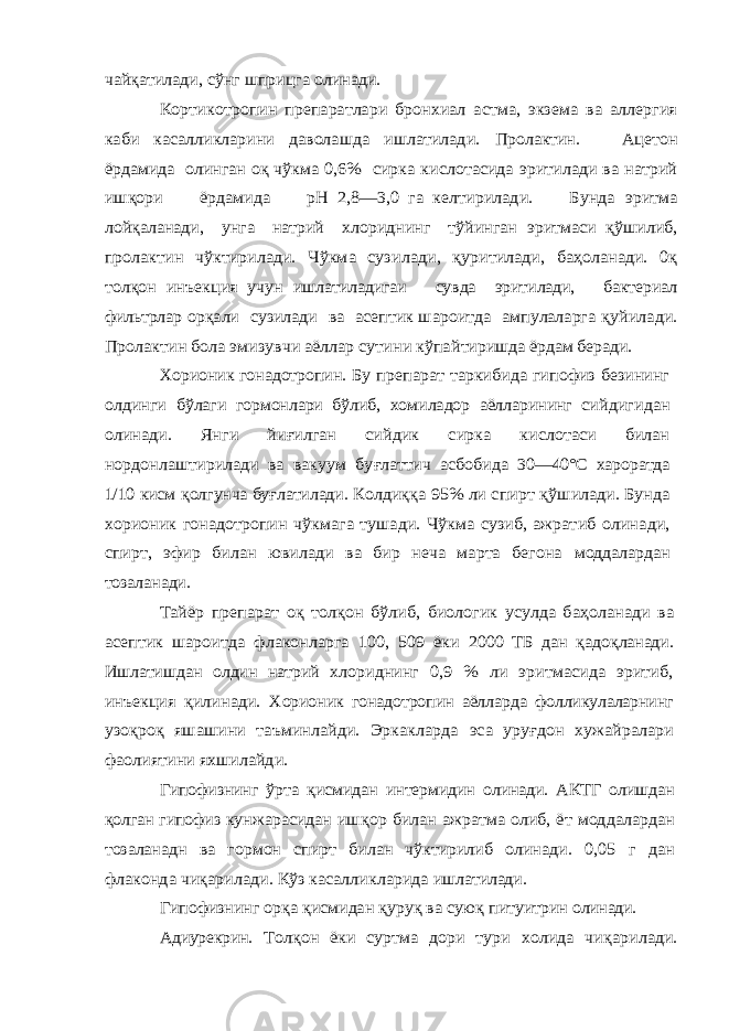 чайқатилади, сўнг шприцга олинади. Кортикотропин препаратлари бронхиал астма, экзема ва аллергия каби касалликларини даволашда ишлатилади. Пролактин. Ацетон ёрдамида олинган оқ чўкма 0,6% сирка кислотасида эритилади ва натрий ишқори ёрдамида рН 2,8—3,0 га келтирилади. Бунда эритма лойқаланади, унга натрий хлориднинг тўйинган эритмаси қўшилиб, пролактин чўктирилади. Чўкма сузи лади, қуритилади, баҳоланади. 0қ толқон инъекция учун ишлатиладигаи сувда эритилади, бактериал фильтрлар орқали сузилади ва асептик шароитда ампулаларга қу йилади. Пролактин бола эмизувчи аёллар сутини кўпай тиришда ёрдам беради. Хорионик гонадотропин . Бу препарат таркибида гипофиз безининг олдинги бўлаги гормонлари бўлиб, хомиладор аёлларининг сий дигидан олинади. Янги йи ғилган сийдик сирка кислотаси билан нордонлаштирилади ва вакуум бу ғлаттич асбобида 30—40°С хароратда 1/10 кисм қолгунча бу ғлатилади. Колди ққ а 95% ли спирт қўшилади. Бунда хорионик гонадотропин чўкмага тушади. Чўкма сузиб, ажратиб олина ди, спирт, эфир билан ювилади ва бир неча марта бегона моддалардан тозаланади. Тайёр препарат о қ тол қон бўлиб, биологик усулда ба ҳоланади ва асептик шароитда флаконларга 100, 509 ёки 2000 ТБ дан қадо қланади. Ишлатишдан олдин натрий хло риднинг 0,9 % ли эритмасида эритиб, инъекция қилинади. Хорионик гонадотропин аёлларда фолликулаларнинг узо қро қ яшашини таъминлайди. Эркакларда эса уруғдон хужайралар и фаолиятин и яхшилайди. Гипофизнинг ўрта қисмидан интермидин олинади. АКТГ олишдан қолган гипофиз кун жарасидан иш қор билан ажратма олиб, ёт моддалардан тозаланадн ва гормон спирт билан чўктирилиб олинади . 0,05 г дан флаконда чи қарилади. Кўз касалликларида и шлатилади. Гипофизнинг ор қа қисмидан қуру қ ва сую қ питуитрин олинади. Адиурекрин . Тол қон ёки суртма дори тури холида чи қарилади. 