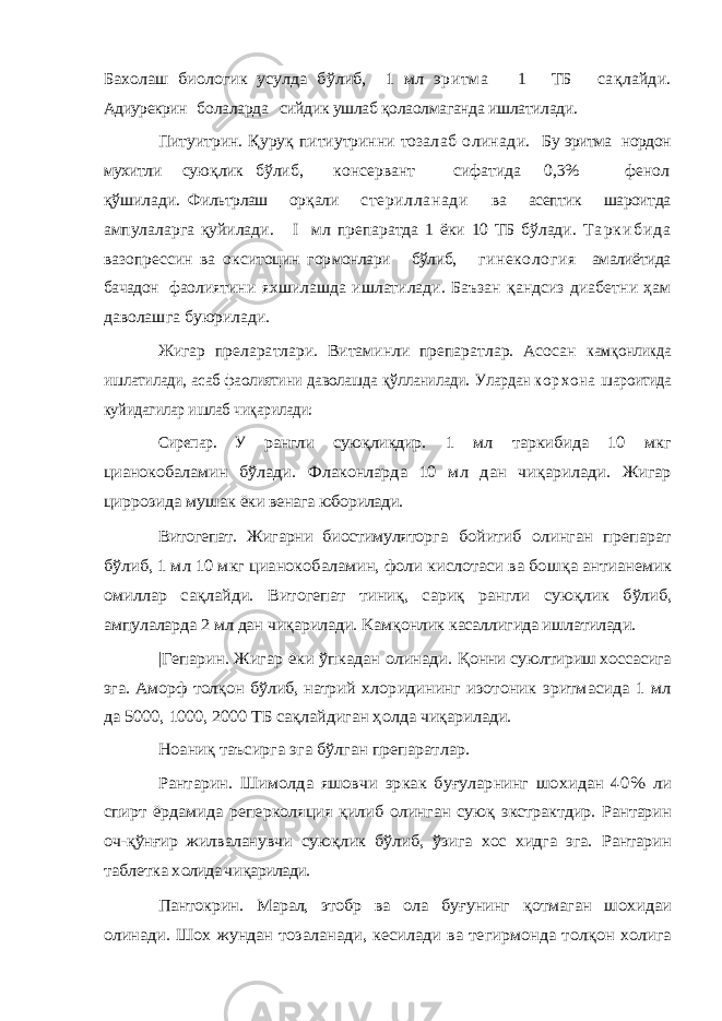 Бахолаш биологик усулда бўлиб, 1 мл эритма 1 ТБ са қ лайди. Адиурекрин б олаларда сийдик ушлаб қолаолмаганда ишлатилади. Питуитрин. Қ уру қ питиутринни тоза лаб олинади. Бу эритма нордон мухитли сую қ лик бў либ, консервант сифатида 0,3% фенол қ ўшилади. Фильтрлаш ор қ али стерилланади ва асептик шароитда ампулаларга қуйилади. I мл препаратда 1 ёки 10 ТБ бўлади. Т а р к и б и д а вазопрессин ва окситоцин гор монлари бўлиб, гинекология амалиётида бачадон фао лиятини яхшилашда ишлатилади . Баъзан қандсиз диабетни ҳам даволашга буюрилади. Жигар преларатлари. Витаминли препаратлар. Асосан кам қонликда ишлатилади, асаб фаолиятини даволашда қўлланилади. Улардан к о р х о н а шароитида куйидагилар ишлаб чиқарилади: Сирепар. У рангли суюқликдир. 1 мл таркибида 10 мкг цианокобаламин бўлади. Фла конларда 10 мл дан чи қарилади. Жигар циррозида мушак ёки венага юборилади. Витогепат. Жигарни биостимулятор га бойитиб олинган препарат бўлиб, 1 мл 10 мкг цианокобаламин, фоли кислотаси ва бош қа антианемик омиллар са қлайди. Витогепат тиниқ, сариқ рангли сую қлик бўлиб, ампулаларда 2 мл дан чи қарилади. Кам қонлик касаллигида ишлатилади. |Гепарин. Жигар ёки ўпкадан олинади. Қонни суюлтириш хоссасига эга. Аморф тол қон бўлиб, натрий хлоридининг изотоник эритмасида 1 мл да 5000, 1000, 2000 ТБ са қлайдиган ҳолда чи қарилади. Ноаниқ таъсирга эга бўлган препаратлар. Рантарин. Шимолда яшовчи эркак буғуларнинг шо хидан 40% ли спирт ёрдамида реперколяция қилиб олин ган суюқ экстрактдир. Рантарин оч-қўнғир жилваланувчи суюқлик бўлиб, ўзига хос хидга эга. Рантарин таблетка х олида чи қарилади. Пантокрин . Марал, зтобр ва ола бу ғуни нг қотмаган шохидаи олинади. Шох жундан тозаланади , кесилади ва тегирмонда тол қон холига 