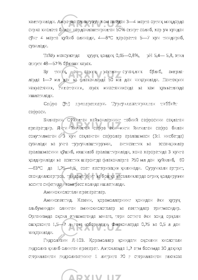 келтирила ди. Ажратма олиш учун хом ашёдан 3—4 марта орти қ миқ дорда сирка кислота билан нордонлаштирилган 50% спирт солиб, хар уч кундан сўнг 4 марта қуйиб олинади , 4—8°С ҳароратта 5—7 кун тиндириб, сузилади.Тайёр махсулотда қуруқ қолдиқ 0,65—0,8%, рН 5,4— 5,8, этил спирти 48— 5 2 % бўлиши керак. Бу тини қ , оч с а р и қ рангли с у ю қ л и к бўлиб, ампула- ларда 1—2 мл дан ва флаконларда 50 мл д а н чи қ арилади. Пантокрин неврастения, г и п о т о н и я , юрак миастениясида ва кам қ увватликда ишлатилади. Сафро (ўт) препаратлари. Турғунлаштирилган тиббиёт сафроси. Билиарин . Сўйилган хайвонларнинг табиий сафросини сақлаган прпаратдир. Янги йиғилган сафро ёки янги йиғилган сафро билан совутилмаган 3 кун сақланган сафролар аралашмаси (3:1 нисбатда) сузилади ва унга турғунлаштирувчи, антисептик ва эссенциялар аралашмасини қўшиб, яхшилаб аралаштирилади, хона хароратида 3 кунга қолдирилади ва асептик шароитда флаконларга 250 мл дан қуйилиб, 60 —63°С да 1,25—1,5 соат пастеризация қ илинади. Сурункали артрит, спондиллоартроз, тендовагинит ва бош қа касалликларда о ғри қ қолдирувчи восита сифатида компресс холида ишлатилади. Аминокислотали препаратлар. Аминопептид. Казеин, қорамолларнинг қонидан ёки қуруқ альбуминдан олинган аминокислоталар ва пептидлар эрит масидир. Организмда о қсил етишмаганда венага, тери остига ёки зонд ор қали ош қозонга 1,5— 2 л гача юборилади. Флаконларда 0,25 ва 0,5 л дан чи қарилади. Гидролизин Л-103. Қорамоллар қонидаги о қсилни кислотали гидролиз қилиб олинган препарат. Автоклавда 1,2 атм босимда 30 да қиқа стерилланган гидролизатнинг 1 литрига 20 г стерилланган глю коза 