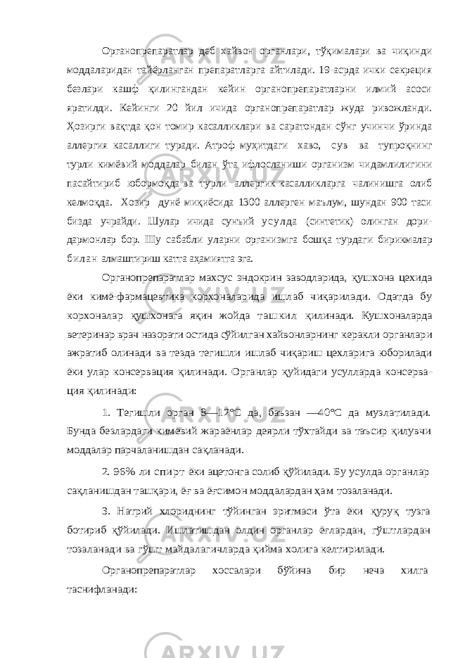 Органопрепаратлар деб хайвон органлари, тўқималари ва чиқинди моддаларидан тайёрланган препаратларга айтилади. 19-асрда ички секреция безлари кашф қилингандан кейин органопрепаратларни илмий асоси яратилди. Кейинги 20 йил ичида органопрепаратлар жуда ривожланди. Ҳозирги вақтда қон томир касалликлари ва саратондан сўнг учинчи ўринда аллергия касаллиги ту ради. Атроф муҳитдаги хаво, с у в ва тупроқнинг турли кимёвий моддалар билан ўта ифлосланиши организм чи дамлилигини пасайтириб юбормоқда ва турли аллергик касалликларга чалинишга олиб келмоқда. Хозир дунё миқиёсида 1300 аллерген маълум, шундан 900 таси бизда учрайди. Шулар ичида сунъий у с у л д а (синтетик) олин ган дори- дармонлар бор. IIIу сабабли уларни организмга бошқа турдаги бирикмалар б и л а н алмаштириш катта аҳамиятга эга. Органопрепаратлар махсус эндокрин заводларида, қ ушхона цехида ёки кимё-фармацевтика корхо наларида ишлаб чиқарилади. Одатда бу корхоналар қуш хонага яқин жойда т а ш к и л қ илинади. Қушхоналарда ве теринар врач назорати остида сўйилган хайвонларнинг керакли органлари ажратиб олинади ва тезда тегишли и шлаб чиқариш цехларига юборилади ёки улар консерва ция қилинади. Органлар қуйидаги усулларда консерва - ция қилинади: 1. Тегишли орган 8—12°С да, баъзан —40°С да музла тилади. Бунда безлардаги кимёвий жараёнлар деярли тўхтайди ва таъсир қилувчи моддалар парчаланишдан с ақланади. 2. 96% ли спирт ёки ацетонга солиб қўйилади. Бу усулда органлар са қланишдан таш қари, ё ғ ва ё ғсимон моддалардан ҳам тозаланади. 3. Натрий хлориднинг тўйинган эритмаси ўта ёки қуру қ тузга ботириб қўйилади. Ишлатишдан олдин органлар ёғлардан, гўштлардан тозаланади ва гўшт майдалагич ларда қийма холига келтирилади. Органопрепаратлар хоссалари бўйича бир неча хилга таснифланади: 