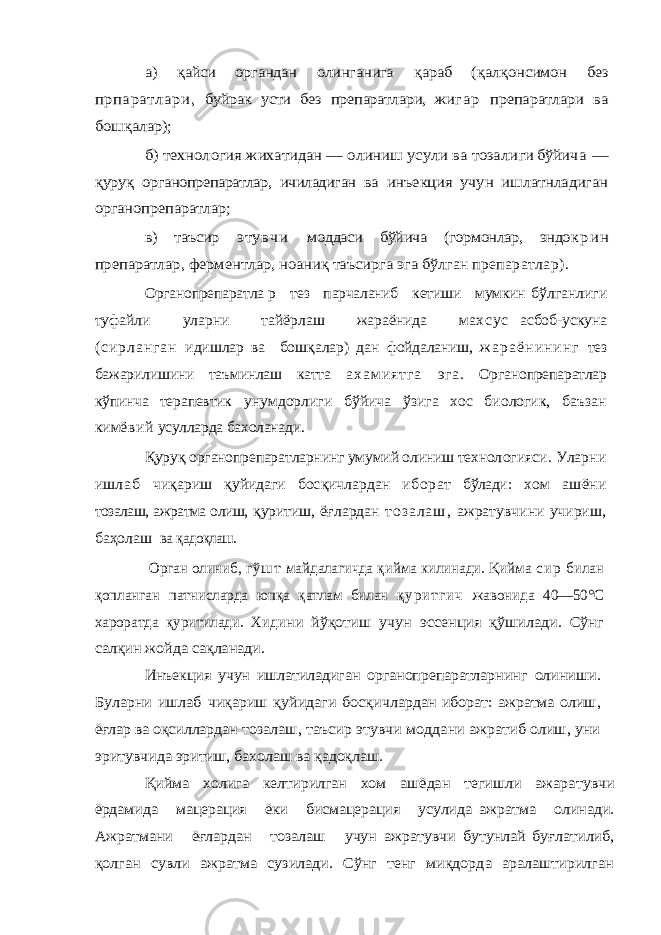 а) қайси органдан олинганига қараб ( қал қонсимон без прпаратлари, буйрак усти без препаратлари, жи г а р препаратлари ва бош қалар); б) технология жихатидан — олиниш усули ва тозали ги бўйи ча — қуру қ органопрепаратлар, ичиладиган ва инъекция учун ишлатнладиган органопрепаратлар; в) таъсир этувчи моддаси бўйича (гормонлар, эндо к р и н пре паратлар, ферментлар, ноани қ таъсирга эга бўл ган препаратлар). Органопрепаратла р тез парчаланиб кетиши мумкин бўлганлиги туфайли уларни тайёрлаш жараёнида мах сус асбоб-ускуна ( с и р л а н г а н и дишлар ва бош қалар) дан фойдаланиш, ж а р а ё н и н и н г тез бажарилишини таъминлаш катта а х а м и я т г а эга. Органопрепаратлар кўпинча терапевтик унумдорлиги бўйича ўзига хос биологик, баъзан кимё вий усулларда бахоланади. Қуруқ органопрепаратларнинг умумий олиниш технол огияси. Уларни иш л а б чи қариш қуйидаги бос қичлардан иборат бўлади : хом ашёни тозалаш, ажратма олиш, қур итиш, ё ғлардан т о з а л а ш , ажратувчини учириш, ба ҳолаш ва қадоқлаш. Орган олиниб, гў ш т ма йдалагичда қ ийма к или нади. Қи йма с и р билан қопланган патнисларда юпқа қатлам билан қ у р и т г и ч жавонида 40—50°С хароратда қуритилади. Хиди ни йўқотиш учун эссенция қўшилади. Сўнг салқин жойда сақланади. Инъекция учун ишлатиладиган органопрепаратлар нинг олиниши. Буларни ишлаб чиқариш қуйидаги босқич лардан иборат: ажратма олиш, ёғлар ва оқсиллардан тозалаш, таъсир этувчи моддани ажратиб олиш, уни эри тувчида эритиш, бахолаш ва қадоқлаш. Қийма холига келтирилган хом ашёдан тегишли ажара тувчи ёрдамида мацерация ёки бисмацерация усулида ажратма олинади. Ажратмани ёғлардан тозалаш учун ажратувчи бутунлай буғлатилиб, қолган сувли ажратма сузилади. Сўнг тенг миқдорда аралаштирилган 