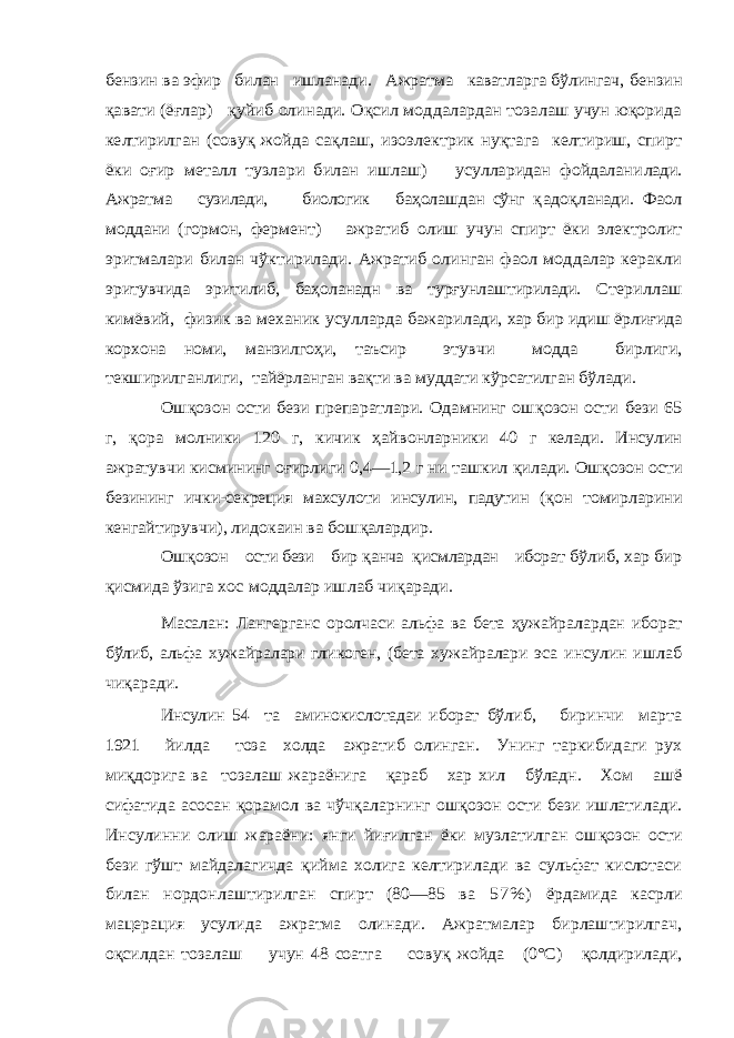 бензин ва эфир билан ишланади. Ажратма каватларга бўлингач, бензин қавати (ёғлар) қуйиб олинади. Оқсил моддалардан тозалаш учун юқорида келтирилган (совуқ жойда сақлаш, изоэлектрик нуқтага келтириш, спирт ёки оғир металл тузлари билан ишлаш) усулларидан фойдалани лади. Ажратма сузилади, биологик баҳолашдан сўнг қ адоқланади. Фаол моддани (гормон, фермент) ажратиб олиш учун спирт ёки электролит эритмалари билан чўктирилади. Ажратиб олинган фаол моддалар керакли эри тувчида эритилиб, баҳоланадн ва турғунлаштирилади. Сте риллаш кимёвий, физик ва механик усулларда бажари лади, хар бир идиш ёрлиғида корхона номи, манзилгоҳи, таъсир этувчи модда бирлиги, текширилганлиги, тайёрланган вақти ва муддати кўрсатилган бўлади. Ош қозон ости бези препаратлари. Одамнинг ош қозон ости бези 65 г, қора молники 120 г, кичик ҳайвонларники 40 г келади. Инсулин ажратувчи кисмининг о ғирлиги 0,4—1,2 г ни ташкил қилади. Ош қозон ости безининг ички-секреция махсулоти инсулин, падутин ( қон томир ларини кенгайтирувчи), лидокаин ва бош қалардир. Ош қозон ости бези бир қанча қисмлардан иборат б ўлиб, хар бир қисмида ўзига хос моддалар ишлаб чи қаради . Масалан: Лангерганс оролчаси альфа ва бета ҳуж айралардан иборат бўлиб, альфа хужайралари гликоген, (бета хужай ралари эса инсулин ишлаб чи қаради. Инсулин 54 та аминокислотадаи иборат бўлиб, биринчи марта 1921 йилда тоза холда ажратиб олинган. Унинг таркибидаги рух ми қдорига ва тозалаш жараёнига қараб хар хил бўладн. Хом ашё сифатида а сосан қорамол ва чўч қаларнинг ош қозон ости бези ишлатилади. Инсулинни олиш жараёни: янги йи ғилган ёки музлатилган ош қозон ости бези гўшт майдалагичда қийма холига келтирилади ва сульфат кислотаси билан нордонлаштирилган спирт (80—85 ва 5 7 % ) ёрдамида касрли мацерация усулида ажратма олинади. Ажратмалар бирлаштирилгач, оқсилдан тозалаш учун 48 соатга сову қ жойда (0°С) қолдирилади, 