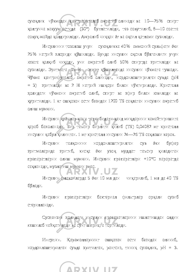 сую қлик чўкмадан центра фугалаб ажратиб олинади ва 10— 25% спирт қолгунча вакуум остида (30°) бу ғлатилади, тез совутилиб, 8—10 соатга сову қ жойда қолдирилади. Ажралиб чи ққ ан ё ғ ва оқсил қатлами сузилади. Инсулинни тозалаш учун сую қликка 4 0% аммоний сульфати ёки 25% натрий хлориди қўшилади. Бунда ин сулин о қсил бўлганлиги учун юзага қал қиб чи қади, уни ажратиб олиб 50% спиртда эритилади ва сузилади. Эритмага 95 % спирт қўшилганда инсулин чўкмага тушади. Чўкма центрифугалаб ажратиб олинади, нордонлашти рилган сувда (рН = 3) эритилади ва 2 Н натрий иш қори билан чўктирилади. Кристалл ҳолидаги чўкмани ажратиб олиб, спирт ва эфир билан ювилади ва қуритилади. 1 кг ош қозон ости безидаи 1200 ТБ са қлаган инсулин ажратиб олиш мумкин. Инсулин қу ёнлар кони таркибидаги қанд ми қдорини камайтиришига қараб бахоланади. Бир таъсир бирлиги қилиб (ТБ) 0,04082 мг кристалл инсулин қабул қи линган. 1 мг кристалл инсулин 24—26 ТБ са қлаши керак. Инсулин тал қонини нордонлаштирилган сув ёки бу фер эритмаларида эритиб, кис қа ёки узо қ муддат таъсир қиладиган препаратларни олиш мумкин. Инсулин пре паратлари +1 0°С хароратда са қланади, музлатиш мумкин эмас. Инсулин флаконларда 5 ёки 10 мл дан чи қарилиб, 1 мл да 40 ТБ бўлади. Инсулин препаратлари бактериал фильтрлар ор қали сузиб стерилланади. Суспензия ҳолидаги инсулин препаратларини ишлатишдан олдин яхшилаб чайқатилади ва сўнг шприцга тортилади.Инсулин . Қ орамолларнинг ош қ озон ости безидан олиниб, нордонлаштирилган сувда эритилган, рангсиз, тини қ сую қ лик, рН = 3 . 