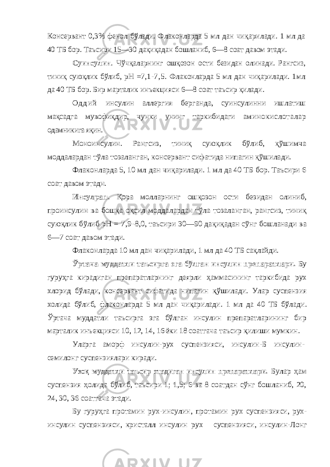 Консервант 0,3% фенол бўлади. Флаконларда 5 мл дан чи қ арилади. 1 мл да 40 ТБ бор. Таъсири 15—30 да қ и қ адан бошланиб, 6—8 соат давом этади. Суинсулин . Чўч қ аларнинг ошқозон ос ти безидан олинади. Рангсиз, тиниқ сую қ лик бўлиб, рН =7 , 1 - 7 , 5. Флаконларда 5 мл дан чи қ арилади. 1м л да 40 ТБ бор. Бир марталик инъекцияси 6—8 соат таъсир қилади .О д д и й инсулин аллергия берганда, суинсулинни иш латиш мақсадга мувофиқдир, чунки унинг таркибидаги аминокислоталар одамникига яқин. Моноинсулин. Рангсиз, тиниқ суюқлик бўлиб, қўшимча моддалардан тўла тозаланган, кон сервант сифатида нипагин қўшилади. Флаконларда 5, 10 мл дан чи қарилади. 1 мл да 40 ТБ бор. Таъсири 6 соат давом этадн. Инсулрап . Қора молларнинг ошқозон ости безидан олиниб, проинсулин ва бош қа о қсил моддалар дан тўла тозаланган, рангсиз, тиниқ сую қлик бўлиб рН = 7,9 -8,0, таъсири 30—90 да қиқадан сўнг бошланади ва 6—7 соат давом этади. Флаконларда 10 мл дан чи қарилади, 1 мл да 40 ТБ са қлайди. Ўртача муддатли таъсирга эга бўлган инсулин пре паратлари. Бу гуру ҳга кирадиган препаратларнинг деярли ҳаммасининг таркибида рух хлорид бўлади, консервант сифатида нипагин қўшилади. Улар суспензия холида бў либ, флаконларда 5 мл дан чи қарилади. 1 мл да 40 ТБ бў лади. Ўртача муддатли таъсирга эга бўлган инсулин препаратларининг бир марталик инъекцияси 10, 12, 14, 1 6 ёки 18 соатгача таъсир қилиши мумкин. Уларга аморф инсулин-рух суспензияси, инсулин-Б инсулин- семилонг суспензиялари киради. Узо қ муддатли таъсир этадиган инсулин препаратлари. Булар ҳам суспензия ҳолида бўлиб, таъсири 1; 1,5; 6 ва 8 соатдан сўнг бошланиб, 20, 24, 30, 36 соатгача этади. Бу гуруҳга протамин рух-инсулин, протамин рух суспензияси, рух- инсулин суспензияси, кристалл инсулин рух суспензияси, инсулин-Лонг 