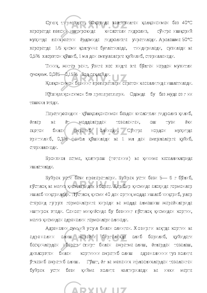 Сую қ тиреоидин . Юқорида келтирилган қал қонсимон без 40°С хароратда пеп син иштирокида кислотали гидролиз, сўнгра иш қорий му ҳитда панкреатин ёрдамида гидролизга учратилади. Аралашма 50°С хароратда 1/5 қисми қолгунча бу ғлатилада, тиндирилади, сузилади ва 0,5% хлорэтон қўшиб, 1 мл дан ампулаларга қуйилиб, стерилланади. Тиниқ, жигар ранг, ўзига хос хидга эга бўлган нордон мухитли сую қлик . 0,085—0,15% йод са қлайди. Қал қонсимон безнинг препаратлари саратон касаллигида и шлатилади.Қ ўш қ ал қ онсимон без препаратлари. Одамда бу без жуда оз г ни ташкил этади. Паратиреоидин - қўшқ алқонсимон бездан кислотали гидролиз қилиб, ёғлар ва ёт моддалардан тозаланган, ош тузи ёки ацетон билан ажратиб олинади. Сўнгра нордон муҳитда э р и т и л и б , 0,3% фенол қўшилади ва 1 мл дан ампулалар га қуйиб, стерилланади. Бронхиал астма, қалтираш ( тетани я) ва қичима касал ликларида ишлатилади. Буйрак усти бези препаратлар и. Бу йрак усти бези 5— 6 г б ўлиб, пў стлоқ ва мағ из қисмларидан иборат. Ҳар бир қисмида алоҳида гормонлар ишлаб чиқарилади. Пўстлоқ қисми 40 дан ортиқ модда ишлаб чиқариб, улар сте роид г у р у х гормонларига киради ва модда алмашиш жараёнларида нштирок этади. Саноат миқиёсида бу безнинг пўстлоқ қисмидан кортин, мағиз қисмидан адреналин гормонлари олинади. Адреналин сунъий у с у л билан олинган. Х о з и р г и ва қтда кортин ва а д р е н а л и н олиш жараёни биргаликда олиб борилиб, қуйидаги бос қичлардан иборат: спирт билан ажратма олиш, ё ғлардан тозалаш, дихлорэтан билан кортинни ажратиб олиш адреналинни туз холига ўтказиб ажра тиб олиш. Гўшт, ё ғ ва механик ифлосликлардан тоз аланган буйрак усти бези қийма холита келтирилади ва и кки марта 