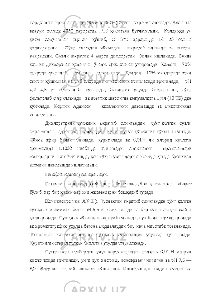 нордонлаштирилган спирт (95% ва 6 0 % ) би лан ажратма олинади. Ажратма вакуум остида 40°С хароратда 1/15 қисмгача бу ғлатилади. Қолди ққ а уч қисм совутилган ацетон қўшиб, О—5°С ҳароратда 18—20 соат га қолдирилади. Сўнг сую қлик чўкмадан ажратиб олинади ва ацетон учирилади. Сувли ажратма 4 марта ди хлорэтан билан ишланади. Бунда кортин дихлорэтан қаватига ўтади. Дихлорэтан учирилади. Қолди қ 70% спиртда эритилиб, ё ғлардан тозаланади. Қолди қ 10% ми қдорида этил спирти қўшилган натрий хлориднинг изотоник эритмасида эритилади, рН 4,2—4,5 га етказилиб, сузилади, биологик усулда ба ҳоланади, сўнг фильтрлаб стерилланади ва асептик шароитда ампулаларга 1 мл (10 ТБ) дан қуйилади. Кортин Аддисон касаллигини даволашда ва миастенияда ишлатилади. Дихлорэтанли сую қлик ажратиб олингандан сўнг қ олган сувли ажратмадан адреналин олинади. Бунинг учун қўрғошин чўкмага тушади. Чўкма эфир билан ювилади, қ уритилади ва 0,01Н ли хлорид кислота эритмасида 1:1000 нисбатда эритилади . Адреналин препаратлари томирларни торайтиришда, қон тўхтатувчи дори сифатида ҳамда бронхиал астмани даволашда ишлатилади. Гипофиз гормон п репаратлари. Гипофиз бош мияда жойлашган. Бу без олди, ўрта қи с м л а р д а н иборат бўлиб, хар бир қисми ҳар хил жараёнларни бошқариб туради. Кортикотропин (АКТГ). Пролактин ажратиб олин гандан сўнг қолган суюқликни аммиак билан рН 5,5 га келтирилади ва бир кунга салқин жойга қолдирилади. Сую қ лик чўкмадан ажратиб олинади, сув билан суюлтирилади ва хроматографик усулда бегона моддалардан бир неча маротаба тозаланади. Тозалантан кортикотропинли сую қ лик сублимация усулида қ уритилади. Қ урит илган стерил тол қ он биологик усулда стерилланади. Суспензияни тайёрлаш учун кортикотропин толқ они 0,01 Н. хлорид кислотасида эритилади, унга рух х л о р и д , консервант нипагин ва рН 7,5 — 8,0 бўлгунча натрий ишқори кўшилади. Ишлатишдан олдин суспензия 