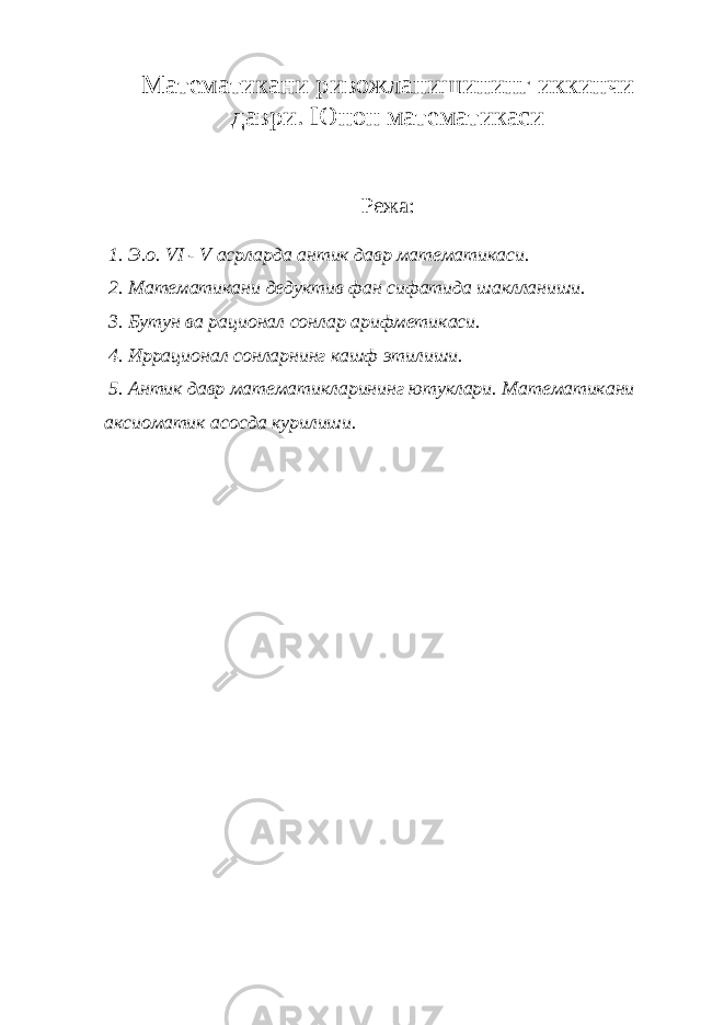 Математикани ривожланишининг иккинчи даври. Юнон математикаси Режа: 1. Э.о. VI - V асрларда антик давр математикаси. 2. Математикани дедуктив фан сифатида шаклланиши. 3. Бутун ва рационал сонлар арифметикаси. 4. Иррационал сонларнинг кашф этилиши. 5. Антик давр математикларининг ютуклари. Математикани аксиоматик асосда курилиши. 