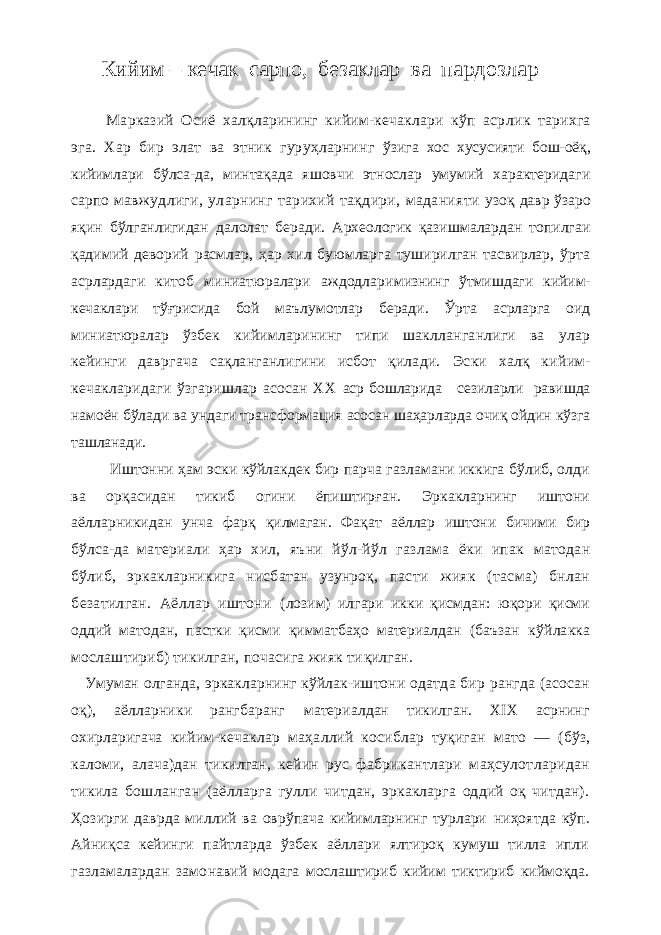 Кийим – кечак сарпо, безаклар ва пардозлар Марказий Осиё халқларининг кийим-кечаклари кўп аср лик тарихга эга. Хар бир элат ва этник гуруҳларнинг ўзига хос хусусияти бош-оёқ, кийимлари бўлса-да, мин тақада яшовчи этнослар умумий характеридаги сарпо мавжудлиги, уларнинг тарихий тақдири, маданияти узоқ давр ўзаро яқин бўлганлигидан далолат беради. Археологик қазишмалардан топилгаи қадимий де ворий расмлар, ҳар хил буюмларга туширилган тасвирлар, ўрта асрлардаги китоб миниатюралари аждодлари мизнинг ўтмишдаги кийим- кечаклари тўғрисида бой маълумотлар беради. Ўрта асрларга оид миниатюралар ўзбек кийимларининг типи шаклланганлиги ва улар кейинги давргача сақланганлигини исбот қилади. Эски халқ кийим- кечакларидаги ўзгаришлар асосан ХХ аср бошларида сезиларли равишда намоён бўлади ва ундаги трансформация асосан шаҳарларда очиқ ойдин кўзга ташланади. Иштонни ҳам эски кўйлакдек бир парча газламани иккига бўлиб, олди ва орқасидан тикиб огини ёпиштирғ ан. Эркакларнинг иштони аёлларникидан унча фарқ қилмаган. Фақат аёллар иштони бичими бир бўлса-да материали ҳар хил, яъни йўл-йўл газлама ёки ипак матодан бўлиб, эркакларникига нисбатан узунроқ, пас ти жияк (тасма) бнлан безатилган. Аёллар иштони (лозим) илгари икки қисмдан: юқори қисми оддий ма тодан, пастки қисми қимматбаҳо материалдан (баъзан кўйлакка мослаштириб) тикилган, почасига жияк ти қилган. Умуман олганда, эркакларнинг кўйлак-иштони одат да бир рангда (асосан оқ), аёлларники рангбаранг материалдан тикилган. ХIХ асрнинг охирларигача кийим-кечаклар маҳаллий косиблар туқиган мато — (бўз, каломи, алача)дан тикилган, кейин рус фабри кантлари маҳсулотларидан тикила бошланган (аёлларг а гулли читдан, эркакларга оддий оқ читдан). Ҳозирг и даврда миллий ва оврўпача кийимларнинг турлари ниҳоятда кўп. Айниқса кейинги пайтларда ўзбек аёллари ялтироқ кумуш тилла ипли газламалардан замо навий модага мослаштириб кийим тиктириб киймоқда. 