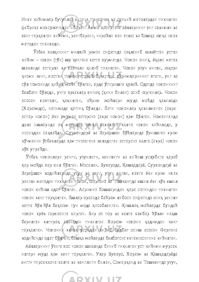 Ички кийимлар бутунлай янгича трикотаж ва сунъий матолардан тикилган фабрика махсулотидан иборат. Аммо ҳозиргача аёлларнинг энг севимли ва кенг тар қалган кийими , рангбаранг, чиройли хон атлас ва бош қа юпқа ипак матодан тикилади. Ўзбек халқининг миллий рамзи сифатида сақланиб келаётган устки кийим – чопон (тўн) шу кунгача катта хурматда. Чопон очиқ, ёқали яхтак шаклида астарли ва пахтали қилиб тикилган. Чопон узун енгли, юқори қисми кенг, пастки томони торайиб кетган, айримла рининг этаги, унг ва сўл томонида қийиқ жойи бўлган, ерда ўтиришга қулай. Одатда чопоннинг белбоғи бўла ди, унга эркаклар пичоқ (қини билан) осиб юрганлар. Чопон асосан пахтали, қавилган, айрим жойлари жу да майда қавилади (Хоразмда), натижада қаттиқ бў лади. Ёзги чопонлар қавилмаган (авра- астар чопон) ёки умуман астарсиз (авра чопон) ҳам бўлган. Наманг анда дала ишларида оқ матодан юпқа кавилган кал та чопон кийилади, у иссиқдан сақлайди. Сурхондарё ва Зарафшон бўйларида ўрнашган ярим кўчманчн ўз бекларда ҳам тиззагача келадиган астарсиз калта (ав ра) чопон кўп учрайди. Ўзбек чопонлари ранги, узунлиги, кенглиги ва ки йиш услубига қараб ҳар жойда хар хил бўлган. Маса лан, Бухорода, Қашқадарё, Сурхондарё ва Зарафшон водийларида узун ва кенг, узун енгли, пахта ёки ярим ипак рангли матодан тикилган чопон, Фарғона ва Тош кентда яшил ёки кўк-яшил чопон кийиш одат бўлган. Асримиз бошларидан қора сатиндан тикилган чопон кенг тарқалган. Ёшлар орасида байрам либоси сифати да очиқ рангли катта йўл-йўл беқасам тун мода ҳисоб ланган. Қишлоқ жойларда бундай чопон куёв сарпосига кирган. Бир оз тор ва калта камбар йўлли нақш берилган ялтироқ алачадан тикилган Хоразм чопони қадимдан кенг тарқалган. Чопонни яктак устидан ки йиб белбоғ осиш асосан Фарғона водийсида одат бўлга н, бошқа жойларда белбоғсиз яктакчасигина кийилган. Аёлларнинг ўзига хос чопон шаклида бичиб тикилган уст кийими мурсак илгари жуда ҳам кенг тарқал ган. Улар Бухоро, Хоразм ва Қашқадарёда енгги тир саккача калта ва кенглиги билан, Самарқанд ва Тошкентда узун, 