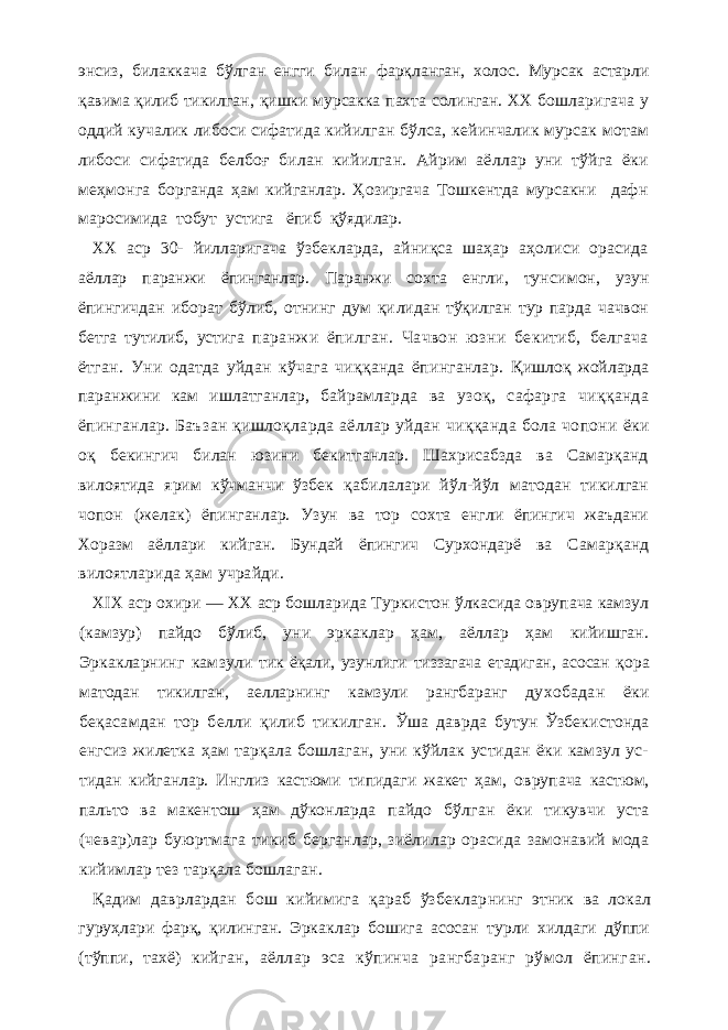 энсиз, билаккача бўлган енгги билан фарқланган, холос. Мурсак астарли қавима қилиб тикилган , қишки мурсакка пахта солинган. ХХ бошла ригача у оддий кучалик либоси сифатида кийилган бўл са, кейинчалик мурсак мотам либоси сифатида белбоғ билан кийилган. Айрим аёллар уни тўйга ёки меҳмонг а борганда ҳам кийганлар. Ҳозиргача Тошкентда мурсакни дафн маросимида тобут устига ёпиб қўядилар. ХХ аср 30- йилларигача ўзбекларда, айниқса шаҳар аҳолиси орасида аёллар паранжи ёпинганлар. Паранжи сохта енгли, тун симон, узун ёпингичдан иборат бўлиб, отнинг дум қи лидан тўқилган тур парда чачвон бетга тутилиб, устига паранжи ёпилган. Чачвон юзни бекитиб, белгача ётг ан. Уни одатда уйдан кўчага чиққанда ёпинганлар. Қишлоқ жойларда паранжини кам ишлатганлар, бай рамларда ва узоқ, сафарга чиққанда ёпинганлар. Баъ зан қишлоқларда аёллар уйдан чиққанда бола чопони ёки оқ бекингич билан юзини бекитганлар. Шахрисабзда ва Самарқанд вилоятида ярим кўчманчи ўзбек қа билалари йўл-йўл матодан тикилган чопон (желак) ёпинганлар. Узун ва тор сохта енгли ёпингич жаъдани Хоразм аёллари кийган. Бундай ёпингич Сурхондарё ва Самарқанд вилоятларида ҳам учрайди. XIX аср охири — XX аср бошларида Туркистон ўлкасида оврупача камзул (камзур) пайдо бўлиб, уни эр каклар ҳам, аёллар ҳам кийишган. Эркакларнинг камзу ли тик ёқали, узунлиги тиззагача етадиган, асосан қ opa матодан тикилган, аелларнинг камзули рангбаранг ду хобадан ёки беқасамдан тор белли қилиб тикилган. Ўша даврда бутун Ўзбекистонда енгсиз жилетка ҳам тарқала бошлаган, уни кўйлак устидан ёки камзул ус- тидан кийганлар. Инглиз кастюми типидаги жакет ҳам, оврупача кастюм, пальто ва макентош ҳам дўконларда пайдо бўлган ёки тикувчи уста (чевар)лар буюртмага тикиб берганлар, зиёлилар орасида замонавий мода кийимлар тез тарқала бошлаган. Қадим даврлардан бош кийимига қараб ўзбеклар нинг этник ва локал гуруҳлари фарқ, қилинган. Эркак лар бошига асосан турли хилдаги дўппи (тўппи, тахё) кийган, аёллар эса кўпинча рангбаранг рўмол ёпинг ан. 