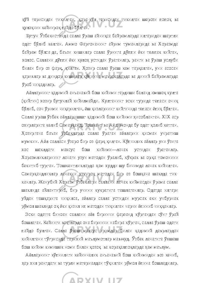 қўй терисидан тикилган, қ ора- кўл терисидан тикилган шерози попо қ ва қуло қ чин ке йинроқ пайдо бўлган. Бутун Ўзбекистонда салла ўраш айниқса байрам ларда илгаридан шартли одат бўлиб келган. Аммо Фар ғ онанинг айрим туманларида ва Хоразмда байрам бўлса-да, баъзи кишилар салла ўрнига дўппи ёки тел пак кийган, холос. Саллани дўппи ёки кулоҳ устидан ўраганлар, ранги ва ўраш услуби билан бир оз фарқ, қилган. Ҳ озир салла ўраш кам тарқалган, уни асосан қариялар ва диндор кишилар кўпинча маъракаларда ва диний байрамларда ўраб чиқадилар. Аёлларнинг қадимий анъанавий бош кийими гардиши баланд юмшоқ култа ( қ ийгич) хозир бутунлай кийилмай ди. Култанинг эски турида тепаси очиқ бўлиб, соч ўрими чиқарилган, ёш қ изларнинг кийгичида тепаси ёпиқ бўлг ан. Салла ураш ўзбек аёлларишшг қадимий бош ки йими ҳисобланган. XIX аср охирларига келиб Самарқанд , Тошкент ва Андижонда бу одат қолиб кетган. Ҳозиргача баъзи ўзбекларда салла ўраган аёлларни қисман учратиш мумкин. Аёл салласи ўзаро бир оз фарқ қ илган. Кўпчилик аёллар уни ўзига хос шаклдаги махсус бош кийими—лачак устидан ўраганлар. Хоразм ликларнинг лачаги узун матодан ўралиб, кўкрак ва ор қа томонини бекитиб турган. Тошкентликларда ҳам худди шу бичимда лачак кийилган. Самарқандликлар лачакни узунроқ матодан бир оз бошқача шаклда тик- канлар. Жанубий Хоразм ўзбеклари саллани лачак киймасдан ўрама салла шаклида айлантириб, бир учи ни кукрагига ташлаганлар. Одатда илгари уйдан таш қарига чи қ илса, аёллар салла устидан мурсак еки учбурчак рўмол шаклида о қ ёки қизил ип матодан ти қилган чарчи ёпиниб чи ққ анлар. Эски одатга биноан саллани аёл биринчи фарзанд кўргандан сўнг ўрай бошлаган. Кейинги ва қт ларда она биринчи набира кўргач, салла ўраш одати пайдо булғ ан. Салла ўраш махсус иримлар билан қадимий давр лардан кийилгани тўғрисида тарихий маълумотлар мав жуд. Ўзбек лачагига ўхшаш бош кийим кимишек номи билан қозоқ ва корақалпо қла рда ҳам маълум. Аёлларнинг кўпчилиги кейинчалик анъанавий бош кийимидан воз кечиб, ҳар хил рангдаги ва турли ма териалдан тўқилган рўмол ёпина бошладилар. 