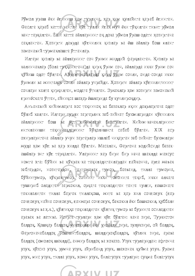 Рўмол ураш ёки ёпиниш ҳам турлича, ҳар ким қулайига қа раб ёпинган. Фаслга қараб катта рангли кўп гулли ипак жун ёки тўқилган тивит рўмол кенг тарқалган. Ё ШИ катта аёлларнинг о қ дока рўмол ўраш одати ҳ о зиргача сақланган. Ҳозирги даврда кўпчилик қизлар ва ёш аёллар бош яланг замонавий турмаклашга ўтг анлар. Илгари қизлар ва аёлларнинг соч ўрими жиддий фарқланган. Қизлар ва келинчаклар (бола туққанига ча)да қир қ ўрим соч, аёлларда икки ўрим соч қ ўйиш одат бўлган. Айрим жойларда қ ир қ ўрим сочли, онда- сонда икки ўримли ва жингалак сочли аёллар учрайди. Ҳозирги аёллар кўпчилигининг сочлари калта қирқилг ан, модага ўтилган. Эркаклар ҳам хозирги замонавий причёскага ўтган, айниқса шаҳар ёшларида бу кучли ро қ дир. Анъанавий кийимларга хос тақинчоқ ва безаклар я қ ин даврларгача одат бўлиб келган. Илгари турли заргарлнк зеб-зийнат буюмларидан кўпчилик аёллар нинг бош ва уст кийимлари безатилган. Кийим-кечак ларнинг янгиланиши тақинчо қ ларнинг йўқолишнга са баб бўлган. XIX аср охирларигача аёллар учун зарг арлар ишлаб чиқарган зеб-зийнат буюмлари жуда ҳам кўп ва ҳар хилда бўлган. Масалан, Фарғона водийси да безак- ашёлар энг кўп тарқалган. Уларнинг хар бири бир неча шаклда махсус номга эга: бўйин ва кўкрак- ка тақиладиганлардан пайконча, арпа жевак зебгар дон, нозигардон, тангажевак тумор, бозванд, тилла туморча, бўйинтумор, кўкрактумор, сочнинг икки томо нига тақиб, икки елкага тушириб оладиган заркокил, орқага тақиладиган танга чулпи, пешонага такилалиг ан тилла баргак тиллақош, жига ва ҳар хил сочпопук (пар сочпопуқ найча сочпопук , панжара сочпопук, беко кил ёки бешкокил, қ уббали сочпопук ва ҳ . к . ), қў лти қ қа тақиладиган қ ўлтиқ тумор ва буринга осиладиган аравак ва латива. Исирга турлари ҳам кўп бўлган: кана зира, Туркистон балдоқ, Қашқар балдоқ, учкокилли ёки учоёқ ли зира, зулукзира, ой балдо қ , Фар ғ оначабалдоқ Тош кентбалдо қ , шалдироқбалдоқ, кўзлик зира, арава балдоқ (юмоло қ шаклда), анжир балдоқ ва хоказо. Узук турла ридан: аф ғ онча узук, кўзсиз узук , румча узук, айрибанд узук , шахонак қуйма узук . ўрама узук , мис узук , тил ла узук , хожи узук , билагузук турлари: суқма билагузук 