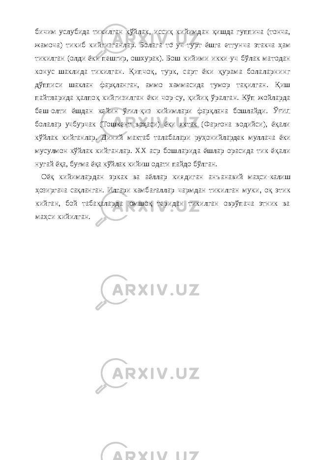 бичим услубида тикилган кўйлак , иссиқ кийимдан қ ишда гуппича (тонча, жамоча) тикиб кийгизганлар. Болага то уч-турт ёшга етгунча этакча ҳам тикилган (олди ёки пешгир, ошхурак). Бош кийими икки-уч бўлак матодан конус шаклида тикилган . Қ ипчоқ , тур к, сарт ёки қурама болаларнинг дўпписи шаклан фарқланган, аммо хаммасида тумор та қилган. Қиш пайтларида қалпо қ кийгизилган ёки чор-су, қ ийиқ ўралган. Кўп жойларда беш-олти ёшдан ке йин ўғил-қиз кийимлари фар қ лана бошлайди. Ў ҒИЛ бо лалар учбурчак (Тошкент воҳаси) ёки яктак (Фарғона водийси), ёқали кўйлак кийганлар. Диний мактаб та лабалари ру ҳ онийлардек муллача ёки мусулмон кўйлак кийганлар. XX аср бошларида ёшлар орасида тик ё қ а ли нугай ёқа, бу ғ ма ёқа кўйлак кийиш одати пайдо бўлга н. Оёқ кийимлардан эркак ва аёллар киядиган анъ анавий маҳси-калиш ҳозиргача сақланган. Илгари кам ба ғ аллар чармдан тикилган муки , оқ этик кийган, бой табақаларда юмшоқ теридан тикилган оврўпача этник ва маҳси кийилган. 