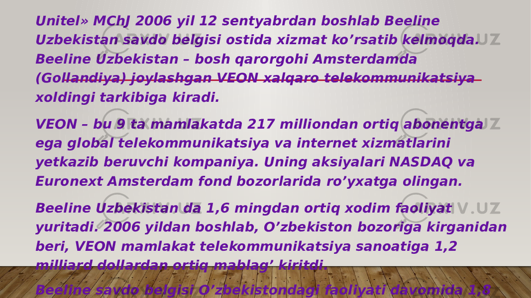 Unitel» MChJ 2006 yil 12 sentyabrdan boshlab Beeline Uzbekistan savdo belgisi ostida xizmat ko’rsatib kelmoqda. Beeline Uzbekistan – bosh qarorgohi Amsterdamda (Gollandiya) joylashgan VEON xalqaro telekommunikatsiya xoldingi tarkibiga kiradi. VEON – bu 9 ta mamlakatda 217 milliondan ortiq abonentga ega global telekommunikatsiya va internet xizmatlarini yetkazib beruvchi kompaniya. Uning aksiyalari NASDAQ va Euronext Amsterdam fond bozorlarida ro’yxatga olingan. Beeline Uzbekistan da 1,6 mingdan ortiq xodim faoliyat yuritadi. 2006 yildan boshlab, O’zbekiston bozoriga kirganidan beri, VEON mamlakat telekommunikatsiya sanoatiga 1,2 milliard dollardan ortiq mablag’ kiritdi. Beeline savdo belgisi O’zbekistondagi faoliyati davomida 1,8 milliard dollardan ortiq miqdorda soliq to’lagan. 