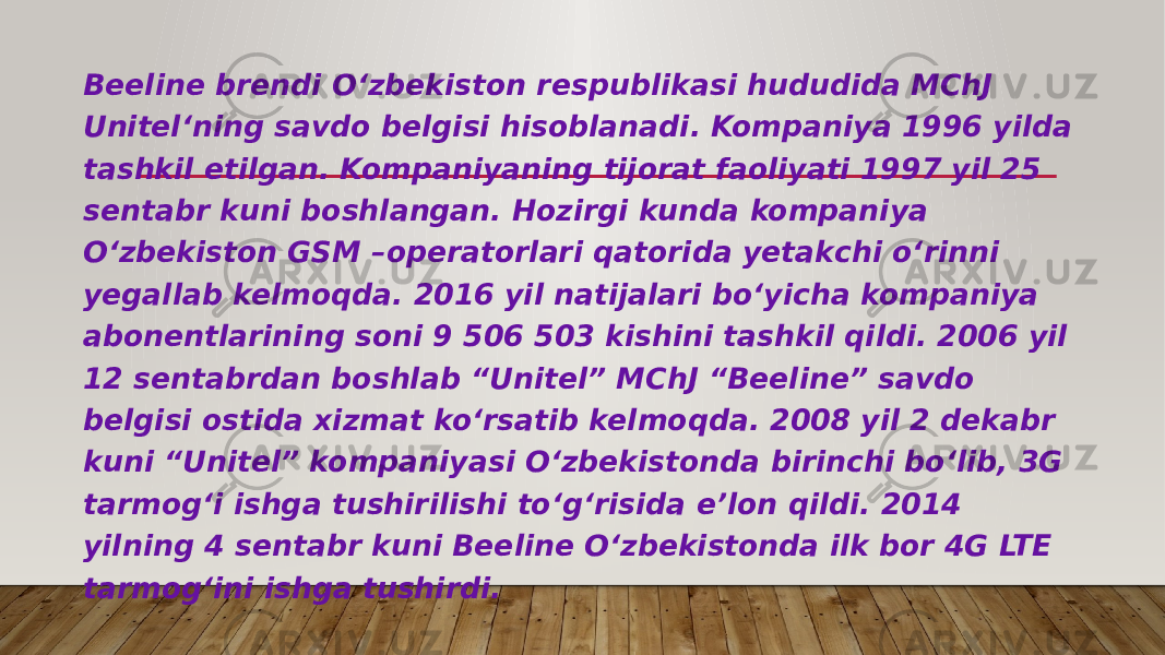 Beeline brendi O‘zbekiston respublikasi hududida MChJ Unitel‘ning savdo belgisi hisoblanadi. Kompaniya 1996 yilda tashkil etilgan. Kompaniyaning tijorat faoliyati 1997 yil 25 sentabr kuni boshlangan. Hozirgi kunda kompaniya O‘zbekiston GSM –operatorlari qatorida yetakchi o‘rinni yegallab kelmoqda. 2016 yil natijalari bo‘yicha kompaniya abonentlarining soni 9 506 503 kishini tashkil qildi. 2006 yil 12 sentabrdan boshlab “Unitel” MChJ “Beeline” savdo belgisi ostida xizmat ko‘rsatib kelmoqda. 2008 yil 2 dekabr kuni “Unitel” kompaniyasi O‘zbekistonda birinchi bo‘lib, 3G tarmog‘i ishga tushirilishi to‘g‘risida e’lon qildi. 2014 yilning 4 sentabr kuni Beeline O‘zbekistonda ilk bor 4G LTE tarmog‘ini ishga tushirdi. 