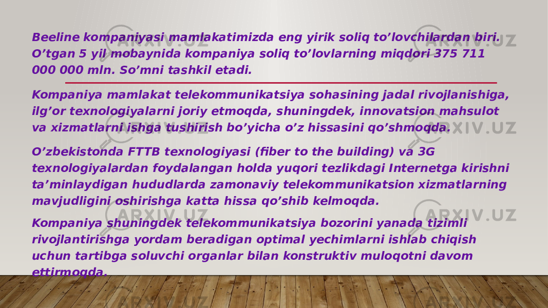 Beeline kompaniyasi mamlakatimizda eng yirik soliq to’lovchilardan biri. O’tgan 5 yil mobaynida kompaniya soliq to’lovlarning miqdori 375 711 000 000 mln. So’mni tashkil etadi. Kompaniya mamlakat telekommunikatsiya sohasining jadal rivojlanishiga, ilg’or texnologiyalarni joriy etmoqda, shuningdek, innovatsion mahsulot va xizmatlarni ishga tushirish bo’yicha o’z hissasini qo’shmoqda. O’zbekistonda FTTB texnologiyasi (fiber to the building) va 3G texnologiyalardan foydalangan holda yuqori tezlikdagi Internetga kirishni ta’minlaydigan hududlarda zamonaviy telekommunikatsion xizmatlarning mavjudligini oshirishga katta hissa qo’shib kelmoqda. Kompaniya shuningdek telekommunikatsiya bozorini yanada tizimli rivojlantirishga yordam beradigan optimal yechimlarni ishlab chiqish uchun tartibga soluvchi organlar bilan konstruktiv muloqotni davom ettirmoqda. 