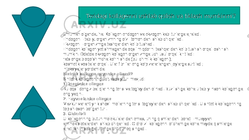  Teridagi kollagenni ushlab qolish va tiklash mumkinmi? Umuman olganda, ha. Kollagen endogen va ekzogen kabi turlarga ajraladi. Endogen – tabiiy, organizmning o‘zi  tomonidan ishlab chiqariladi. Ekzogen – organizmga tashqaridan kelib tushadi. Endogen kollagen yetishmaganida oqsil miqdorini tashqaridan kelib tushish orqali oshirish mumkin. Odatda ekzogen kollagen organizmga uch usul orqali kiritiladi: ratsionga bioqo‘shimcha ko‘rinishida (bu ichimlik kollageni); kosmetik vositalar orqali. Ular fibrillar eng ko‘p zararlangan joylarga surtiladi; inʼeksiyalar yordamida. Sintetik kollagen qayerdan olinadi? Sintetik kollagenning uch asosiy turi mavjud: 1. Dengizdan olingan Bu oqsil dengiz baliqlarining terisi va tog‘ayidan olinadi. Tuzilishiga ko‘ra u tabiiy inson kollageniga eng yaqini. 2. Hayvonlardan olingan Mazkur variant yirik shoxli mollarning terisi tog‘aylaridan ishlab chiqariladi. U sintetik kollagenning topish oson bo‘lgan turi. 3. Gidrolizli U kollagenning butun molekulalaridan emas, uning qismlaridan iborat – muayyan aminokislotalardan ishlab chiqariladi. Gidrolizli kollagenni o‘lchamiga ko‘ra mayda qismlarga ajratilishi hisobiga u teriga chuqurroq singadi. 