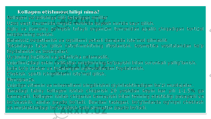 Kollagen etishmovchiligi nima? Kollagen yo&#39;qolishiga olib keladigan omillar Uzoq vaqt davomida ongsiz ravishda quyosh nurida sayr qilish, Aqliy va jismoniy zo‘riqish tufayli organizm tomonidan ajralib chiqadigan kortizol miqdorining oshishi, Balanssiz ovqatlanish va oqsillarni yetarli darajada iste&#39;mol qilmaslik   Toksinlarga ta&#39;sir qilish (atrof-muhitning ifloslanishi, kosmetika vositalaridan ko&#39;p foydalanish va boshqalar), Uyquning buzilishi va yetarlicha uxlamaslik, Vujudimizdagi erkin radikallar miqdorining ko&#39;payishi bilan surunkali yallig&#39;lanish, Juda ko&#39;p shakar va tozalangan uglevodlardan foydalanish, Chekish, spirtli ichimliklarni iste&#39;mol qilish, Menopauza, Vujudga vitamin va minerallarni singdirishni qiyinlashtiradigan ba&#39;zi muolajalar.. Tanadagi tabiiy kollagen ishlab chiqarish 20 yoshdan keyin har yili 1-1,5% ga kamayadi. Kollagen ishlab chiqarish kamayishi bilan terining elastikligi pasayadi va bo&#39;shashib, ajinlar paydo bo&#39;ladi. Bundan tashqari, bo&#39;g&#39;imlarda og&#39;riqni cheklash va mushaklardagi bo’shashish kabi alomatlar paydo bo&#39;ladi.07 28 262508 18 1305 29 01 1F 260F 3C 1702 3D 2A12 3C 01 11 23 1D 