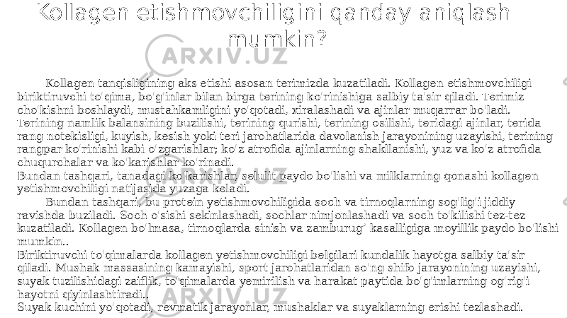 Kollagen etishmovchiligini qanday aniqlash mumkin? Kollagen tanqisligining aks etishi asosan terimizda kuzatiladi. Kollagen etishmovchiligi biriktiruvchi to&#39;qima, bo&#39;g&#39;inlar bilan birga terining ko&#39;rinishiga salbiy ta&#39;sir qiladi. Terimiz cho&#39;kishni boshlaydi, mustahkamligini yo&#39;qotadi, xiralashadi va ajinlar muqarrar bo&#39;ladi.  Terining namlik balansining buzilishi, terining qurishi, terining osilishi, teridagi ajinlar, terida rang notekisligi, kuyish, kesish yoki teri jarohatlarida davolanish jarayonining uzayishi, terining rangpar ko&#39;rinishi kabi o&#39;zgarishlar; ko&#39;z atrofida ajinlarning shakllanishi, yuz va ko&#39;z atrofida chuqurchalar va ko&#39;karishlar ko&#39;rinadi.  Bundan tashqari, tanadagi ko&#39;karishlar, selulit paydo bo&#39;lishi va milklarning qonashi kollagen yetishmovchiligi natijasida yuzaga keladi. Bundan tashqari, bu protein yetishmovchiligida soch va tirnoqlarning sog&#39;lig&#39;i jiddiy ravishda buziladi. Soch o&#39;sishi sekinlashadi, sochlar nimjonlashadi va soch to&#39;kilishi tez-tez kuzatiladi. Kollagen bo&#39;lmasa, tirnoqlarda sinish va zamburug’ kasalligiga moyillik paydo bo&#39;lishi mumkin.. Biriktiruvchi to&#39;qimalarda kollagen yetishmovchiligi belgilari kundalik hayotga salbiy ta&#39;sir qiladi. Mushak massasining kamayishi, sport jarohatlaridan so&#39;ng shifo jarayonining uzayishi, suyak tuzilishidagi zaiflik, to&#39;qimalarda yemirilish va harakat paytida bo&#39;g&#39;imlarning og&#39;rig&#39;i hayotni qiyinlashtiradi..  Suyak kuchini yo&#39;qotadi, revmatik jarayonlar, mushaklar va suyaklarning erishi tezlashadi. 