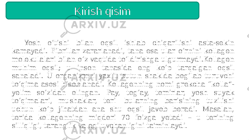 Yosh o‘tishi bilan oqsil ishlab chiqarilishi asta-sekin kamayadi. Fibrillar zararlanadi, tana esa ular o‘rnini kollagen molekulalari bilan o‘z vaqtida to‘ldirishga ulgurmaydi.Kollagen muhim oqsil; u inson tanasida eng ko‘p tarqalgan oqsil sanaladi. U organizmni yaxlit butun shaklda bog‘lab turuvchi to‘qima asosi hisoblanadi. Kollagenning nomi grekcha “kolla”- yelim so‘zidan olingan. Pay, tog‘ay, tomirlar, yosh suyak to‘qimalari, mushaklar, teri  bularning barisining tuzilishi uchun ko‘p jihatdan ana shu oqsil javob beradi. Masalan, terida kollagenning miqdori 70 foizga yetadi – u terining silliqligi, taranglik va egiluvchanligini ta&#39;minlaydi .Kirish qisim 