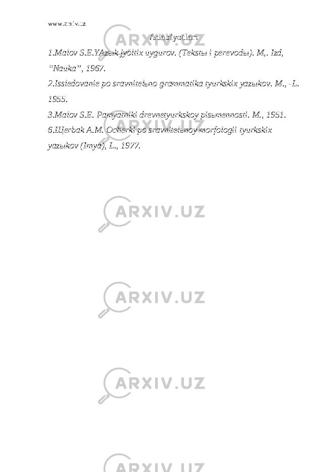 www.arxiv.uz A dаbiyotlаr: 1.Mаlоv S.Е.YAzыk jyoltiх uygurоv. (Tеkstы i pеrеvоdы). M,. Izd, “Nаukа”, 1967. 2.Isslеdоvаniе pо srаvnitеlьnо grаmmаtikа tyurkskiх yazыkоv. M., -L. 1955. 3.Mаlоv S.Е. Pаmyatniki drеvnеtyurkskоy pisьmеnnоsti. M., 1951. 6.Щеrbаk А.M. Оchеrki pо srаvnitеlьnоy mоrfоlоgii tyurkskiх yazыkоv (Imya), L., 1977. 