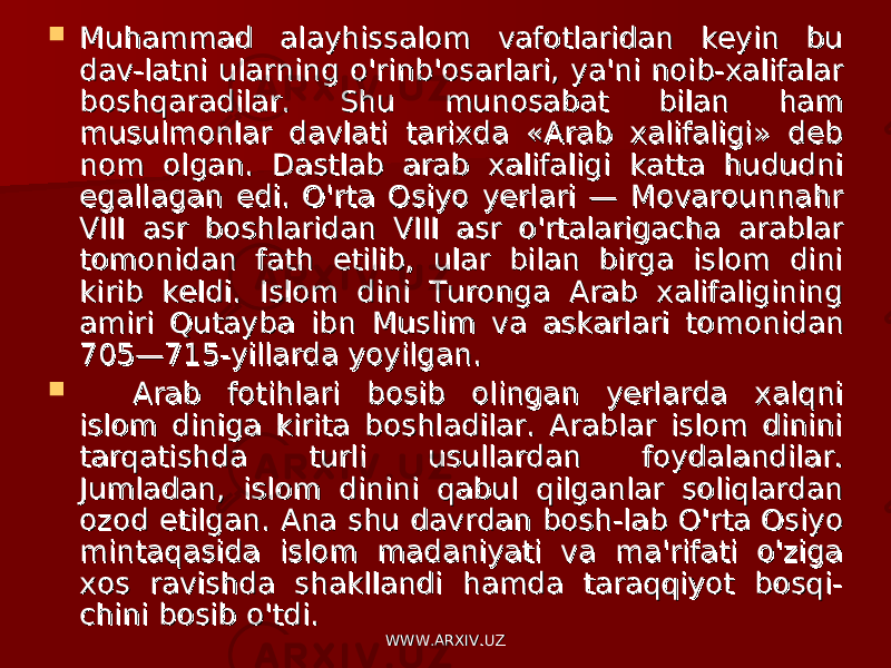  Muhammad alayhissalom vafotlaridan keyin bu Muhammad alayhissalom vafotlaridan keyin bu dav-latni ularning o&#39;rinb&#39;osarlari, ya&#39;ni noib-xalifalar dav-latni ularning o&#39;rinb&#39;osarlari, ya&#39;ni noib-xalifalar boshqaradilar. Shu munosabat bilan ham boshqaradilar. Shu munosabat bilan ham musulmonlar davlati tarixda «Arab xalifaligi» deb musulmonlar davlati tarixda «Arab xalifaligi» deb nom olgan. Dastlab arab xalifaligi katta hududni nom olgan. Dastlab arab xalifaligi katta hududni egallagan edi. O&#39;rta Osiyo yerlari — Movarounnahr egallagan edi. O&#39;rta Osiyo yerlari — Movarounnahr VIII asr boshlaridan VIII asr o&#39;rtalarigacha arablar VIII asr boshlaridan VIII asr o&#39;rtalarigacha arablar tomonidan fath etilib, ular bilan birga islom dini tomonidan fath etilib, ular bilan birga islom dini kirib keldi. Islom dini Turonga Arab xalifaligining kirib keldi. Islom dini Turonga Arab xalifaligining amiri Qutayba ibn Muslim va askarlari to monidan amiri Qutayba ibn Muslim va askarlari to monidan 705—715-yillarda yoyilgan.705—715-yillarda yoyilgan.  Arab fotihlari bosib olingan yerlarda xalqni Arab fotihlari bosib olingan yerlarda xalqni islom diniga kirita boshladilar. Arablar islom dinini islom diniga kirita boshladilar. Arablar islom dinini tarqatishda turli usullardan foydalandilar. tarqatishda turli usullardan foydalandilar. Jumladan, islom dinini qabul qilganlar soliqlardan Jumladan, islom dinini qabul qilganlar soliqlardan ozod etilgan. Ana shu davrdan bosh-lab O&#39;rta Osiyo ozod etilgan. Ana shu davrdan bosh-lab O&#39;rta Osiyo mintaqasida islom madaniyati va ma&#39;rifati o&#39;ziga mintaqasida islom madaniyati va ma&#39;rifati o&#39;ziga xos ravishda shakllandi hamda taraqqiyot bosqi-xos ravishda shakllandi hamda taraqqiyot bosqi- chini bosib o&#39;tdi.chini bosib o&#39;tdi. WWW.ARXIV.UZWWW.ARXIV.UZ 