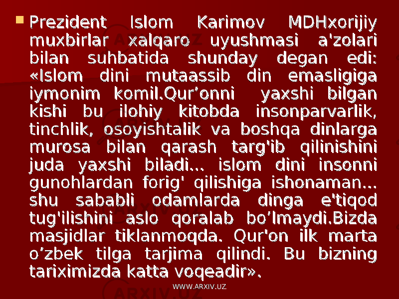  Prezident Islom Karimov MDHxorijiy Prezident Islom Karimov MDHxorijiy muxbirlar xalqaro uyushmasi a&#39;zolari muxbirlar xalqaro uyushmasi a&#39;zolari bilan suhbatida shunday degan edi: bilan suhbatida shunday degan edi: «Islom dini mutaassib din emasligiga «Islom dini mutaassib din emasligiga iymonim komil.Qur’onni yaxshi bilgan iymonim komil.Qur’onni yaxshi bilgan kishi bu ilohiy kitobda insonparvarlik, kishi bu ilohiy kitobda insonparvarlik, tinchlik, osoyishtalik va boshqa dinlarga tinchlik, osoyishtalik va boshqa dinlarga murosa bilan qarash targ&#39;ib qilinishini murosa bilan qarash targ&#39;ib qilinishini juda yaxshi biladi... islom dini insonni juda yaxshi biladi... islom dini insonni gunohlardan forig&#39; qilishiga ishonaman... gunohlardan forig&#39; qilishiga ishonaman... shu sababli odamlarda dinga e&#39;tiqod shu sababli odamlarda dinga e&#39;tiqod tug&#39;ilishini aslo qoralab bo’lmaydi.Bizda tug&#39;ilishini aslo qoralab bo’lmaydi.Bizda masjidlar tiklanmoqda. Qur&#39;on ilk marta masjidlar tiklanmoqda. Qur&#39;on ilk marta o’zbek tilga tarjima qilindi. Bu bizning o’zbek tilga tarjima qilindi. Bu bizning tariximizda katta voqeadir».tariximizda katta voqeadir». WWW.ARXIV.UZWWW.ARXIV.UZ 