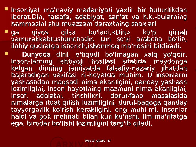  Insoniyat ma&#39;naviy madaniyati yaxlitInsoniyat ma&#39;naviy madaniyati yaxlit bir butunlikdan bir butunlikdan iborat.Din, falsafa, adabiyot, san&#39;at va h.k.-bularning iborat.Din, falsafa, adabiyot, san&#39;at va h.k.-bularning hammasini shu muazzam daraxtning shoxlarihammasini shu muazzam daraxtning shoxlari  ga qiyos qilsa bo&#39;ladi.«Din» ko&#39;p qirrali ga qiyos qilsa bo&#39;ladi.«Din» ko&#39;p qirrali vamurakkabtushunchadir. Din so&#39;zi arabcha bo&#39;lib, vamurakkabtushunchadir. Din so&#39;zi arabcha bo&#39;lib, ilohiy qudratga ishonch,ishonmoq ma&#39;nosini bildiradi.ilohiy qudratga ishonch,ishonmoq ma&#39;nosini bildiradi.  Dunyoda dini, e&#39;tiqodi bo&#39;lmagan xalq yo&#39;qdir. Dunyoda dini, e&#39;tiqodi bo&#39;lmagan xalq yo&#39;qdir. Inson-larning ehtiyoji hosilasi sifatida maydonga Inson-larning ehtiyoji hosilasi sifatida maydonga kelgan dinning jamiyatda falsafiy-nazariy jihatdan kelgan dinning jamiyatda falsafiy-nazariy jihatdan bajaradigan vazifasi ni-hoyatda muhim. U insonlarni bajaradigan vazifasi ni-hoyatda muhim. U insonlarni yashashdan maqsadi nima ekanligini, qanday yashash yashashdan maqsadi nima ekanligini, qanday yashash lozimligini, inson hayotining mazmuni nima ekanligini, lozimligini, inson hayotining mazmuni nima ekanligini, insof, adolatni, tinchlikni, dorul-fano masalasida insof, adolatni, tinchlikni, dorul-fano masalasida nimalarga itoat qilish lozimligini, dorul-baqoga qanday nimalarga itoat qilish lozimligini, dorul-baqoga qanday tayyorgarlik ko&#39;rish kerakligini, eng muhi-mi, insonlar tayyorgarlik ko&#39;rish kerakligini, eng muhi-mi, insonlar halol va pok mehnati bilan kun ko&#39;rishi, ilm-ma&#39;rifatga halol va pok mehnati bilan kun ko&#39;rishi, ilm-ma&#39;rifatga ega, birodar bo&#39;lishi lozimligini targ&#39;ib qiladi.ega, birodar bo&#39;lishi lozimligini targ&#39;ib qiladi. WWW.ARXIV.UZWWW.ARXIV.UZ 