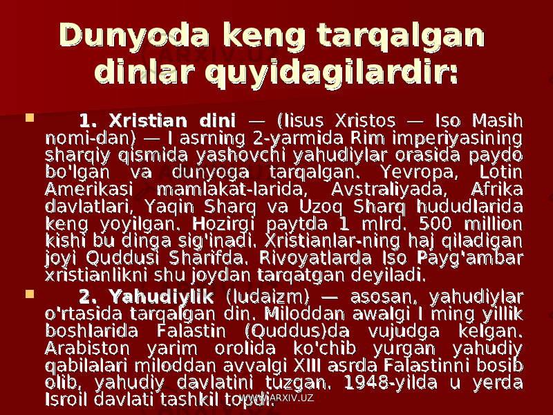 Dunyoda keng tarqalgan Dunyoda keng tarqalgan dinlar quyidagilardir:dinlar quyidagilardir:  1. Xristian dini 1. Xristian dini — (lisus Xristos — Iso Masih — (lisus Xristos — Iso Masih nomi-dan) — I asrning 2-yarmida Rim imperiyasining nomi-dan) — I asrning 2-yarmida Rim imperiyasining sharqiy qismida yashovchi yahudiylar orasida paydo sharqiy qismida yashovchi yahudiylar orasida paydo bo&#39;lgan va dunyoga tarqalgan. Yevropa, Lotin bo&#39;lgan va dunyoga tarqalgan. Yevropa, Lotin Amerikasi mamlakat-larida, Avstraliyada, Afrika Amerikasi mamlakat-larida, Avstraliyada, Afrika davlatlari, Yaqin Sharq va Uzoq Sharq hududlarida davlatlari, Yaqin Sharq va Uzoq Sharq hududlarida keng yoyilgan. Hozirgi paytda 1 mlrd. 500 million keng yoyilgan. Hozirgi paytda 1 mlrd. 500 million kishi bu dinga sig&#39;inadi. Xristianlar-ning haj qiladigan kishi bu dinga sig&#39;inadi. Xristianlar-ning haj qiladigan joyi Quddusi Sharifda. Rivoyatlarda Iso Payg&#39;ambar joyi Quddusi Sharifda. Rivoyatlarda Iso Payg&#39;ambar xristianlikni shu joydan tarqatgan deyiladi.xristianlikni shu joydan tarqatgan deyiladi.  2. Yahudiylik 2. Yahudiylik (ludaizm) — asosan, yahudiylar (ludaizm) — asosan, yahudiylar o&#39;rtasida tarqalgan din. Miloddan awalgi I ming yillik o&#39;rtasida tarqalgan din. Miloddan awalgi I ming yillik boshlarida Falastin (Quddus)da vujudga kelgan. boshlarida Falastin (Quddus)da vujudga kelgan. Arabiston yarim orolida ko&#39;chib yurgan yahudiy Arabiston yarim orolida ko&#39;chib yurgan yahudiy qabilalari miloddan av valgi XIII asrda Falastinni bosib qabilalari miloddan av valgi XIII asrda Falastinni bosib olib, yahudiy davlatini tuzgan. 1948-yilda u yerda olib, yahudiy davlatini tuzgan. 1948-yilda u yerda Isroil davlati tashkil topdi.Isroil davlati tashkil topdi. WWW.ARXIV.UZWWW.ARXIV.UZ 