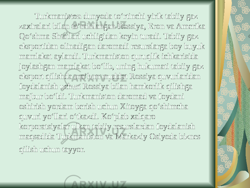  Turkmaniston dunyoda to‘rtinchi yirik tabiiy gaz zaxiralari bilan ta’minlangan Rossiya, Eron va Amerika Qo‘shma Shtatlari uchligidan keyin turadi. Tabiiy gaz eksportidan olinadigan daromadi resurslarga boy buyuk mamlakat aylandi. Turkmaniston quruqlik ichkarisida joylashgan mamlakat bo‘lib, uning hukumati tabiiy gaz eksport qilishda ma’lum muddat Rossiya quvurlaridan foydalanish uchun Rossiya bilan hamkorlik qilishga majbur bo‘ldi. Turkmaniston daromad va foydani oshirish yordam berish uchun Xitoyga qo‘shimcha quvuri yo‘llari o‘tkazdi. Ko‘plab xalqaro korporatsiyalar ulkan tabiiy resurslardan foydalanish maqsadida Turkmaniston va Markaziy Osiyoda biznes qilish uchun tayyor. 