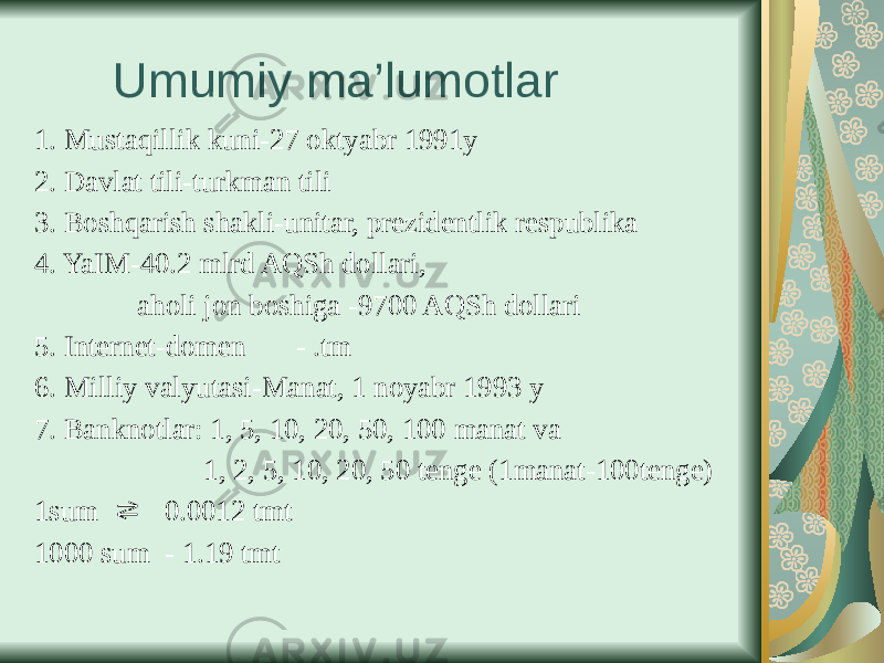  Umumiy ma’lumotlar 1. Mustaqillik kuni-27 oktyabr 1991y 2. Davlat tili-turkman tili 3. Boshqarish shakli-unitar, prezidentlik respublika 4. YaIM-40.2 mlrd AQSh dollari, aholi jon boshiga -9700 AQSh dollari 5. Internet-domen - .tm 6. Milliy valyutasi-Manat, 1 noyabr 1993 y 7. Banknotlar: 1, 5, 10, 20, 50, 100 manat va 1, 2, 5, 10, 20, 50 tenge (1manat-100tenge) 1sum 0.0012 tmt⇄ 1000 sum - 1.19 tmt 